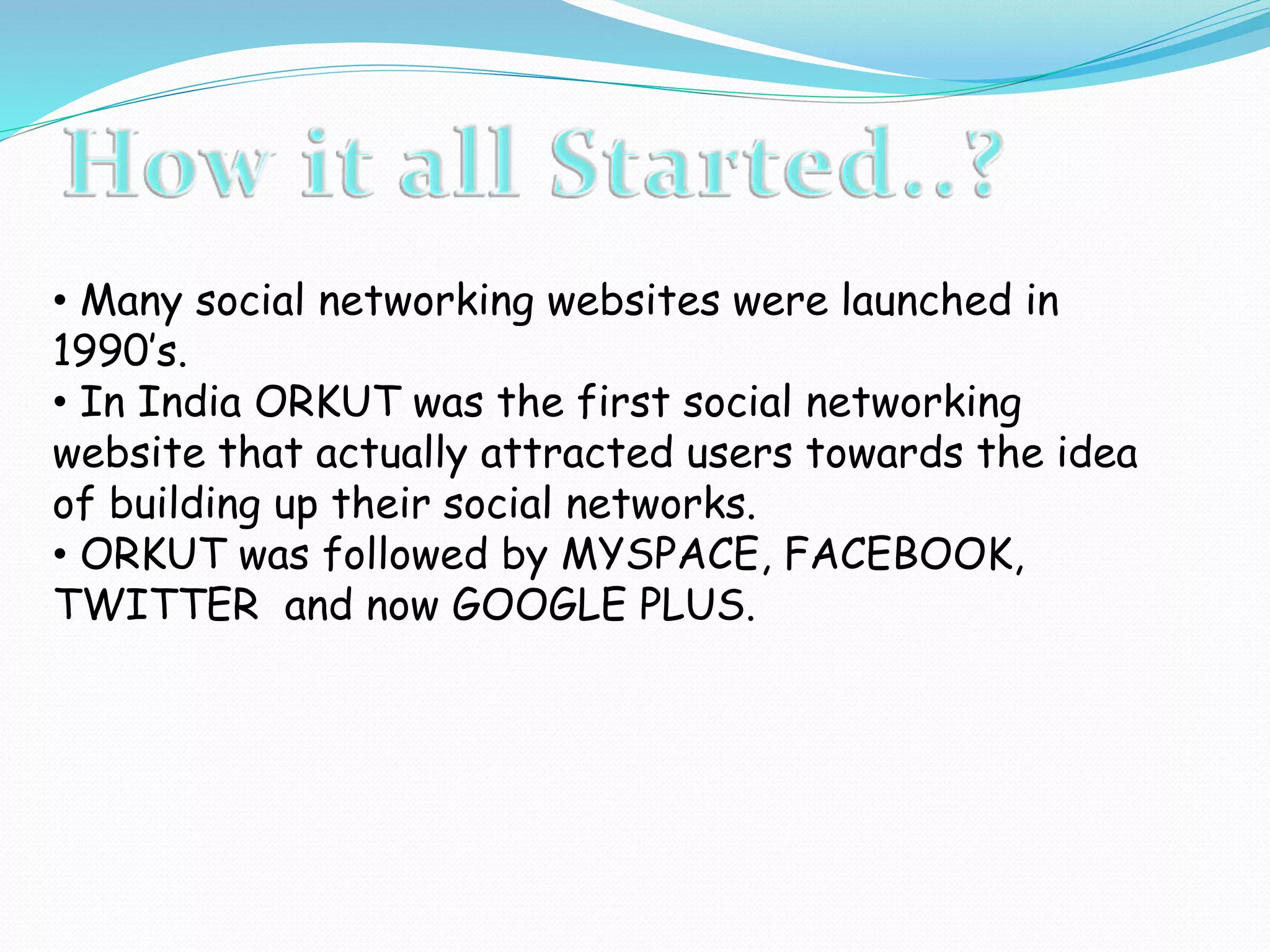 • Many social networking websites were launched in
1990’s.
• In India ORKUT was the first social networking
website that actually attracted users towards the idea
of building up their social networks.
• ORKUT was followed by MYSPACE, FACEBOOK,
TWITTER and now GOOGLE PLUS.
 