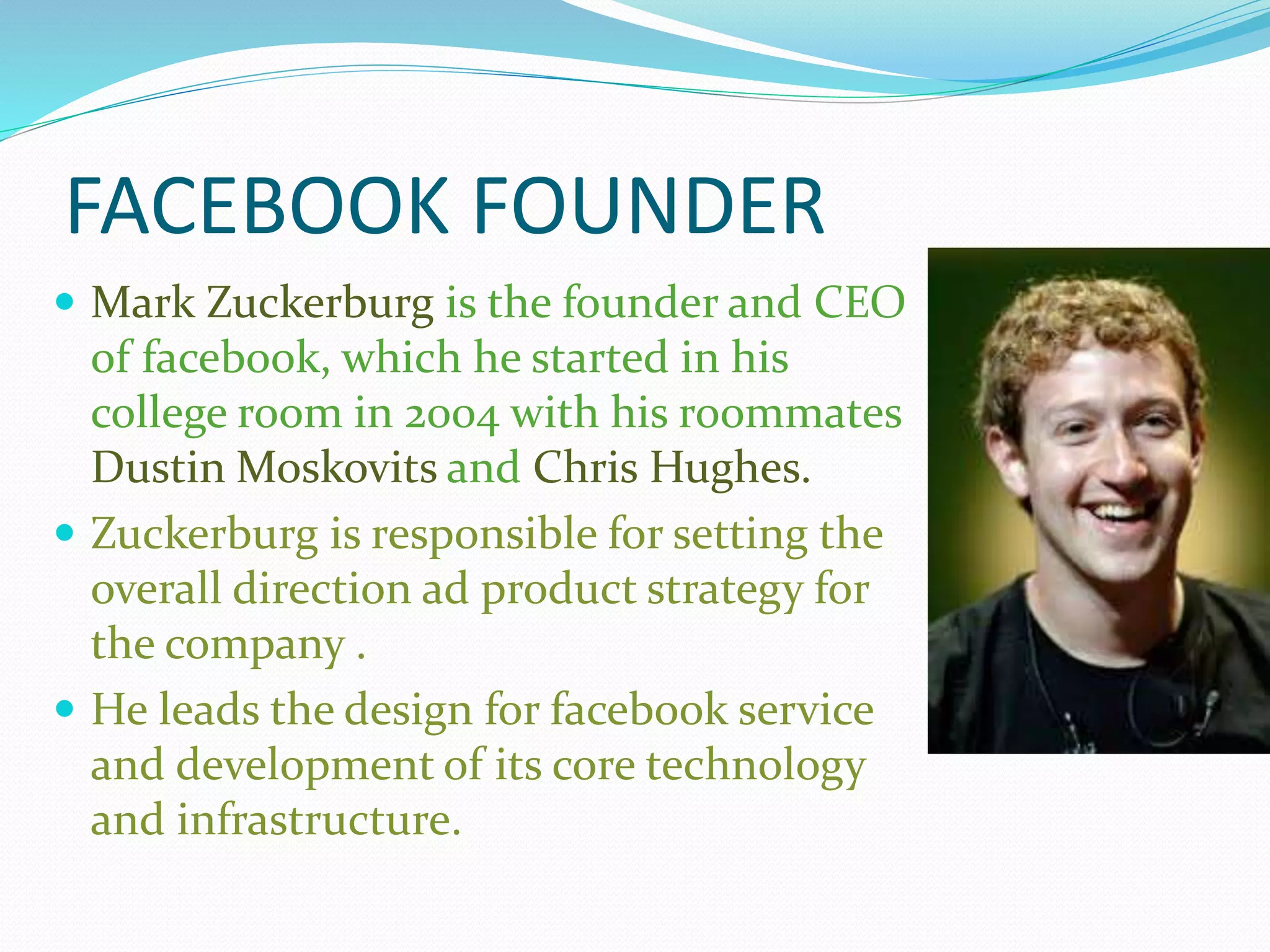 FACEBOOK FOUNDER
 Mark Zuckerburg is the founder and CEO
of facebook, which he started in his
college room in 2004 with his roommates
Dustin Moskovits and Chris Hughes.
 Zuckerburg is responsible for setting the
overall direction ad product strategy for
the company .
 He leads the design for facebook service
and development of its core technology
and infrastructure.
 