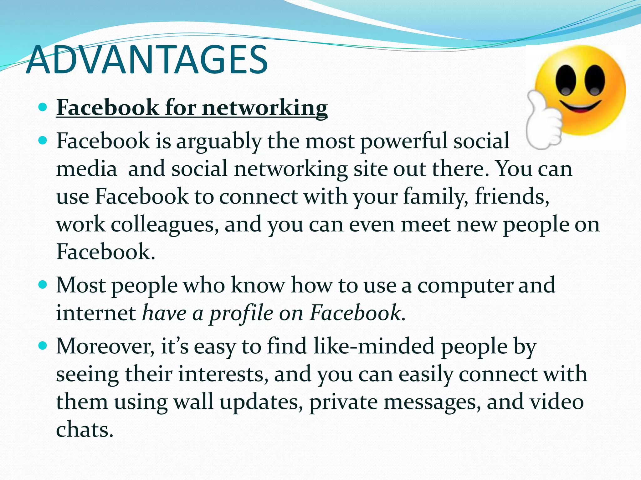ADVANTAGES
 Facebook for networking
 Facebook is arguably the most powerful social
media and social networking site out there. You can
use Facebook to connect with your family, friends,
work colleagues, and you can even meet new people on
Facebook.
 Most people who know how to use a computer and
internet have a profile on Facebook.
 Moreover, it’s easy to find like-minded people by
seeing their interests, and you can easily connect with
them using wall updates, private messages, and video
chats.
 