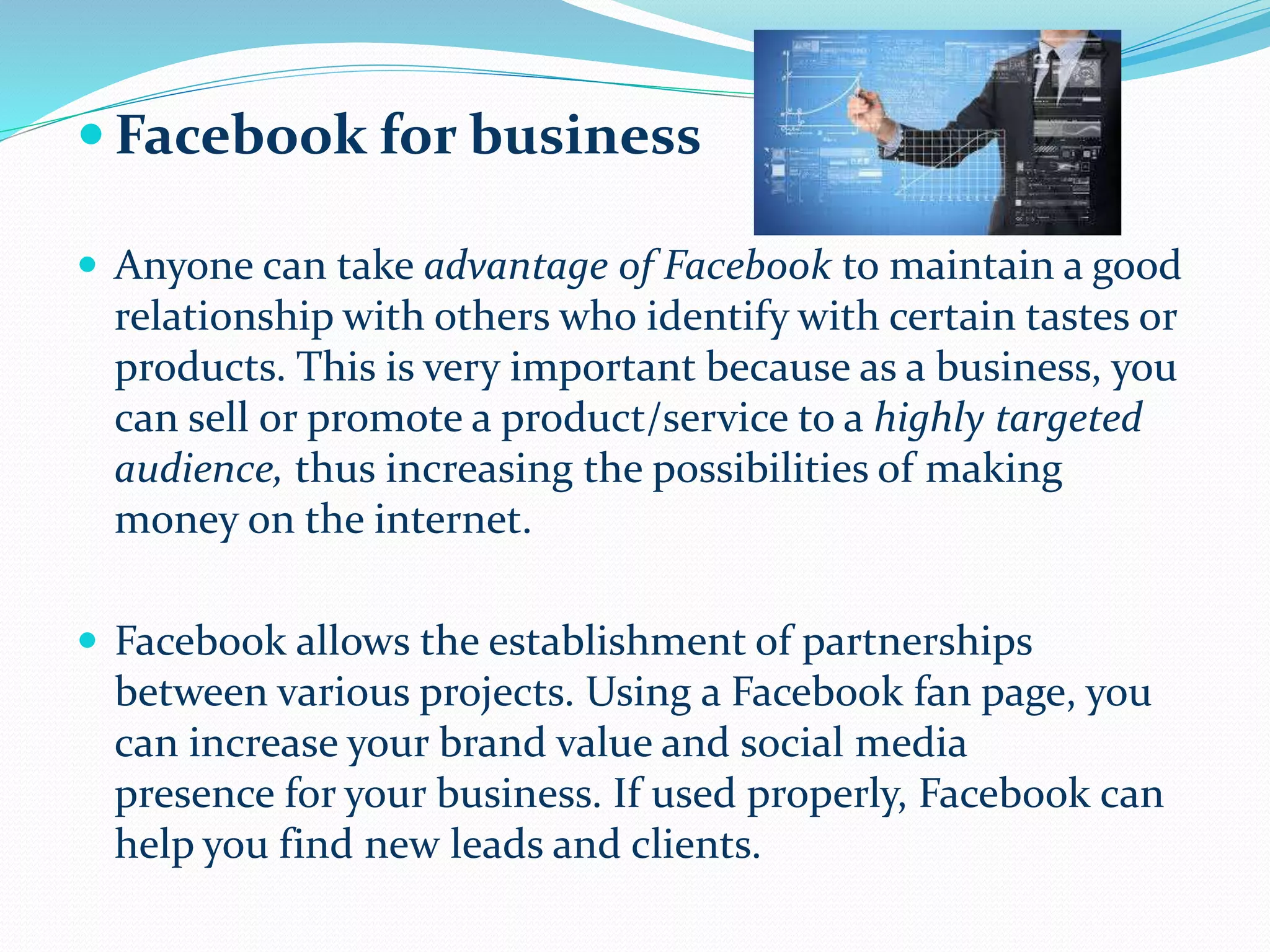  Facebook for business
 Anyone can take advantage of Facebook to maintain a good
relationship with others who identify with certain tastes or
products. This is very important because as a business, you
can sell or promote a product/service to a highly targeted
audience, thus increasing the possibilities of making
money on the internet.
 Facebook allows the establishment of partnerships
between various projects. Using a Facebook fan page, you
can increase your brand value and social media
presence for your business. If used properly, Facebook can
help you find new leads and clients.
 