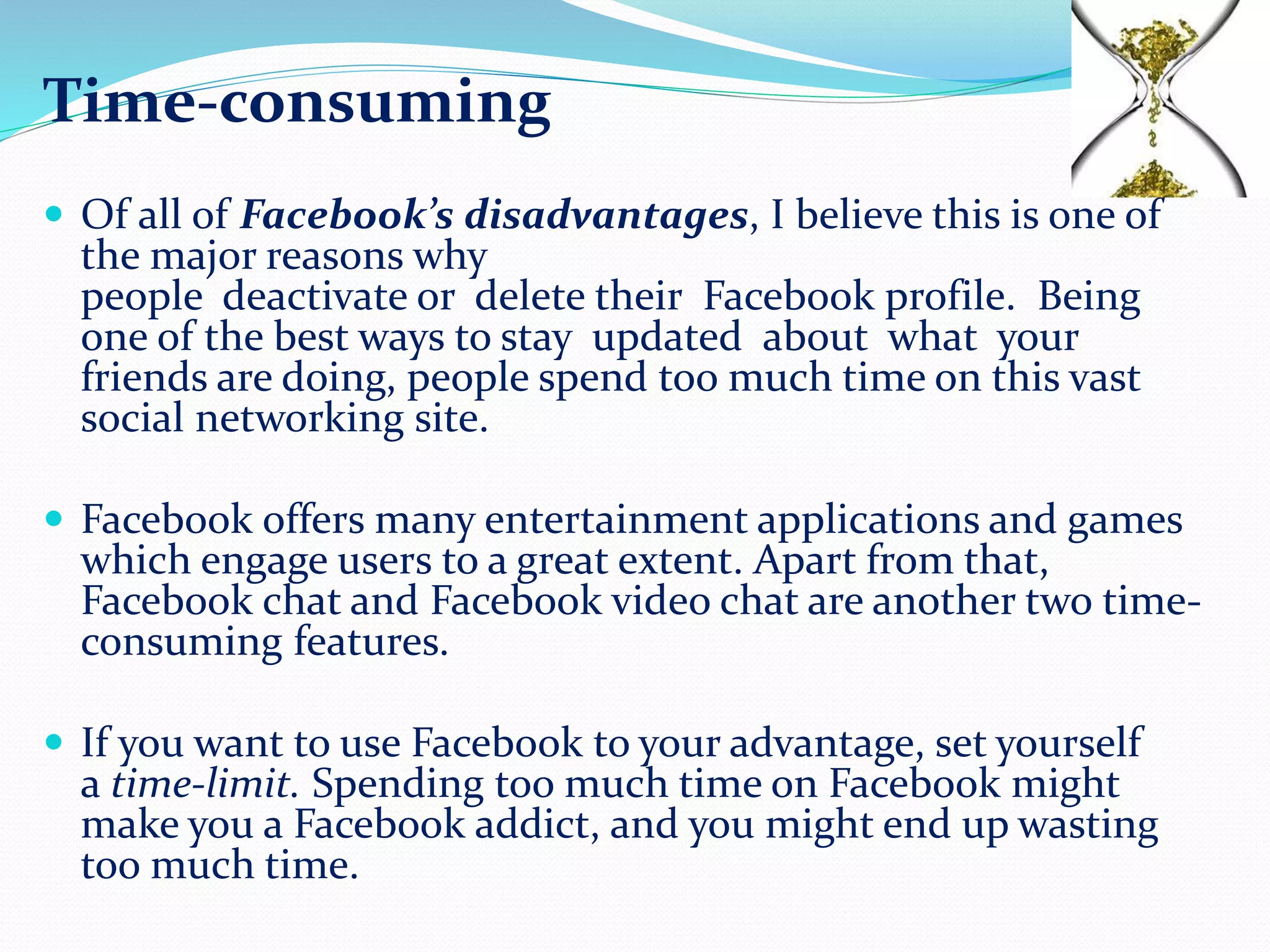 Time-consuming
 Of all of Facebook’s disadvantages, I believe this is one of
the major reasons why
people deactivate or delete their Facebook profile. Being
one of the best ways to stay updated about what your
friends are doing, people spend too much time on this vast
social networking site.
 Facebook offers many entertainment applications and games
which engage users to a great extent. Apart from that,
Facebook chat and Facebook video chat are another two time-
consuming features.
 If you want to use Facebook to your advantage, set yourself
a time-limit. Spending too much time on Facebook might
make you a Facebook addict, and you might end up wasting
too much time.
 