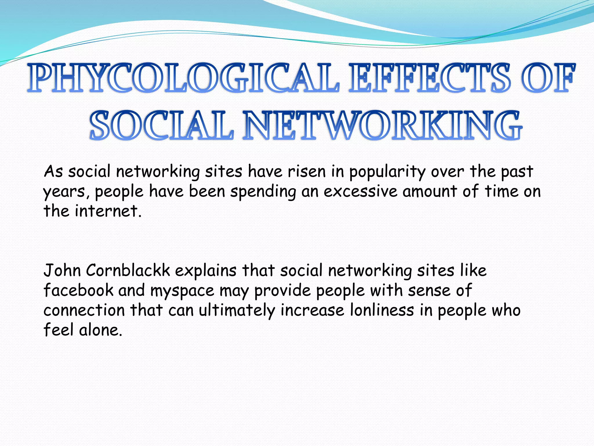 As social networking sites have risen in popularity over the past
years, people have been spending an excessive amount of time on
the internet.
John Cornblackk explains that social networking sites like
facebook and myspace may provide people with sense of
connection that can ultimately increase lonliness in people who
feel alone.
 