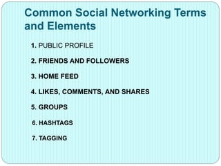 Common Social Networking Terms
and Elements
1. PUBLIC PROFILE
2. FRIENDS AND FOLLOWERS
3. HOME FEED
4. LIKES, COMMENTS, AND SHARES
5. GROUPS
6. HASHTAGS
7. TAGGING