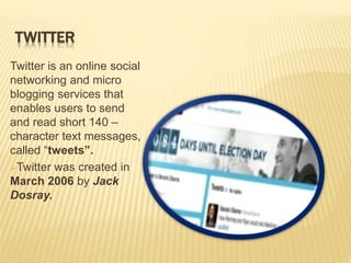 TWITTER
Twitter is an online social
networking and micro
blogging services that
enables users to send
and read short 140 –
character text messages,
called “tweets”.
Twitter was created in
March 2006 by Jack
Dosray.
 