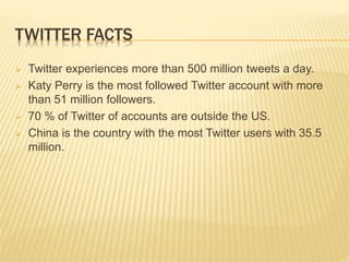 TWITTER FACTS
 Twitter experiences more than 500 million tweets a day.
 Katy Perry is the most followed Twitter account with more
than 51 million followers.
 70 % of Twitter of accounts are outside the US.
 China is the country with the most Twitter users with 35.5
million.
 