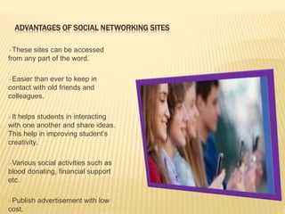 ADVANTAGES OF SOCIAL NETWORKING SITES
These sites can be accessed
from any part of the word.
Easier than ever to keep in
contact with old friends and
colleagues.
It helps students in interacting
with one another and share ideas.
This help in improving student’s
creativity.
Various social activities such as
blood donating, financial support
etc.
Publish advertisement with low
cost.
 