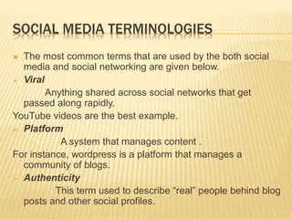 SOCIAL MEDIA TERMINOLOGIES
 The most common terms that are used by the both social
media and social networking are given below.
 Viral
Anything shared across social networks that get
passed along rapidly.
YouTube videos are the best example.
 Platform
A system that manages content .
For instance, wordpress is a platform that manages a
community of blogs.
 Authenticity
This term used to describe “real” people behind blog
posts and other social profiles.
 