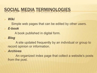 SOCIAL MEDIA TERMINOLOGIES
 Wiki
Simple web pages that can be edited by other users.
 E-book
A book published in digital form.
 Blog
A site updated frequently by an individual or group to
record opinion or information.
 Archives
An organized index page that collect a website’s posts
from the post.
 