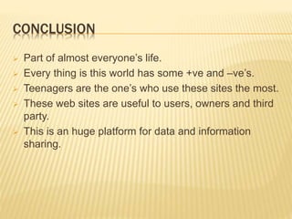 CONCLUSION
 Part of almost everyone’s life.
 Every thing is this world has some +ve and –ve’s.
 Teenagers are the one’s who use these sites the most.
 These web sites are useful to users, owners and third
party.
 This is an huge platform for data and information
sharing.
 
