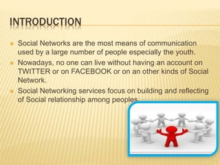 INTRODUCTION
 Social Networks are the most means of communication
used by a large number of people especially the youth.
 Nowadays, no one can live without having an account on
TWITTER or on FACEBOOK or on an other kinds of Social
Network.
 Social Networking services focus on building and reflecting
of Social relationship among peoples.
 