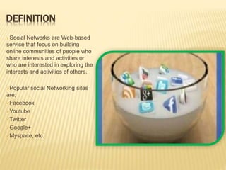 DEFINITION
Social Networks are Web-based
service that focus on building
online communities of people who
share interests and activities or
who are interested in exploring the
interests and activities of others.
Popular social Networking sites
are;
Facebook
Youtube
Twitter
Google+
Myspace, etc.
 