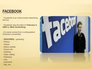FACEBOOK
Facebook is an online social networking
service.
Facebook was founded on February 4,
2004 by Mark Zuckerberg.
it’s name comes from a colloquialism
American universities.
FEATURES; uploading
Photos
Videos
Status update
Check info
Chatting
Video calling
Following
Like
Comment
App, etc.
 