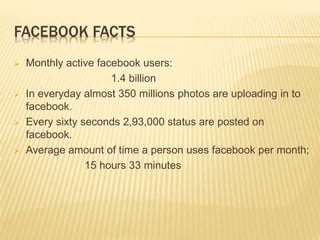 FACEBOOK FACTS
 Monthly active facebook users:
1.4 billion
 In everyday almost 350 millions photos are uploading in to
facebook.
 Every sixty seconds 2,93,000 status are posted on
facebook.
 Average amount of time a person uses facebook per month;
15 hours 33 minutes
 