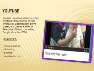 YOUTUBE
Youtube is a video sharing website,
created by three former paypal
employees Chad Hurley, Steve
Chen , and Jawed Karim in
February 2005 and owned by
Google since late 2006.
FEATURES;
Video playback
Uploading
Sharing
Localization, etc.
 
