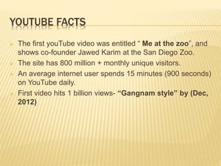 YOUTUBE FACTS
 The first youTube video was entitled “ Me at the zoo”, and
shows co-founder Jawed Karim at the San Diego Zoo.
 The site has 800 million + monthly unique visitors.
 An average internet user spends 15 minutes (900 seconds)
on YouTube daily.
 First video hits 1 billion views- “Gangnam style” by (Dec,
2012)
 