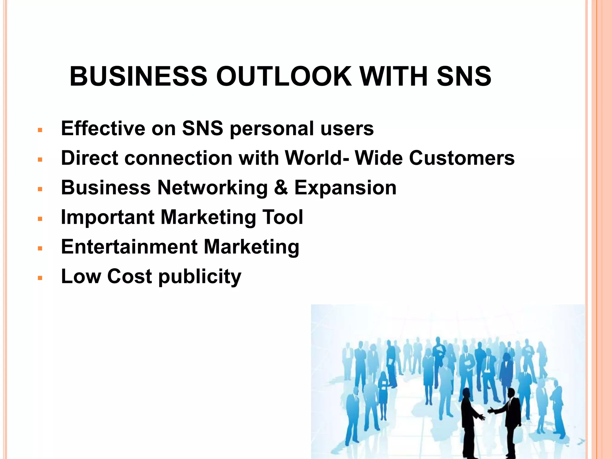 BUSINESS OUTLOOK WITH SNS
   Effective on SNS personal users
   Direct connection with World- Wide Customers
   Business Networking & Expansion
   Important Marketing Tool
   Entertainment Marketing
   Low Cost publicity
 
