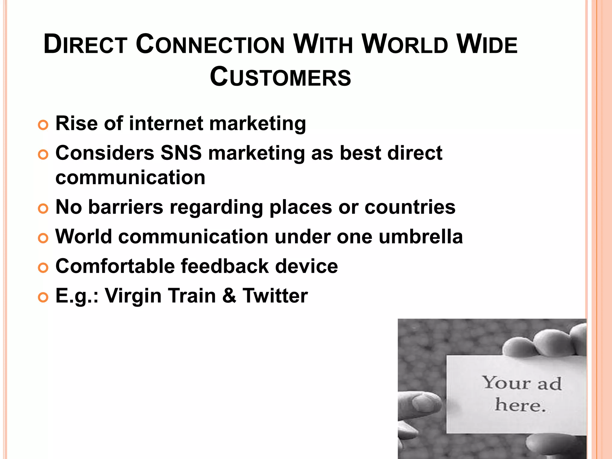 DIRECT CONNECTION WITH WORLD WIDE
           CUSTOMERS
 Rise of internet marketing
 Considers SNS marketing as best direct
  communication
 No barriers regarding places or countries

 World communication under one umbrella

 Comfortable feedback device

 E.g.: Virgin Train & Twitter
 