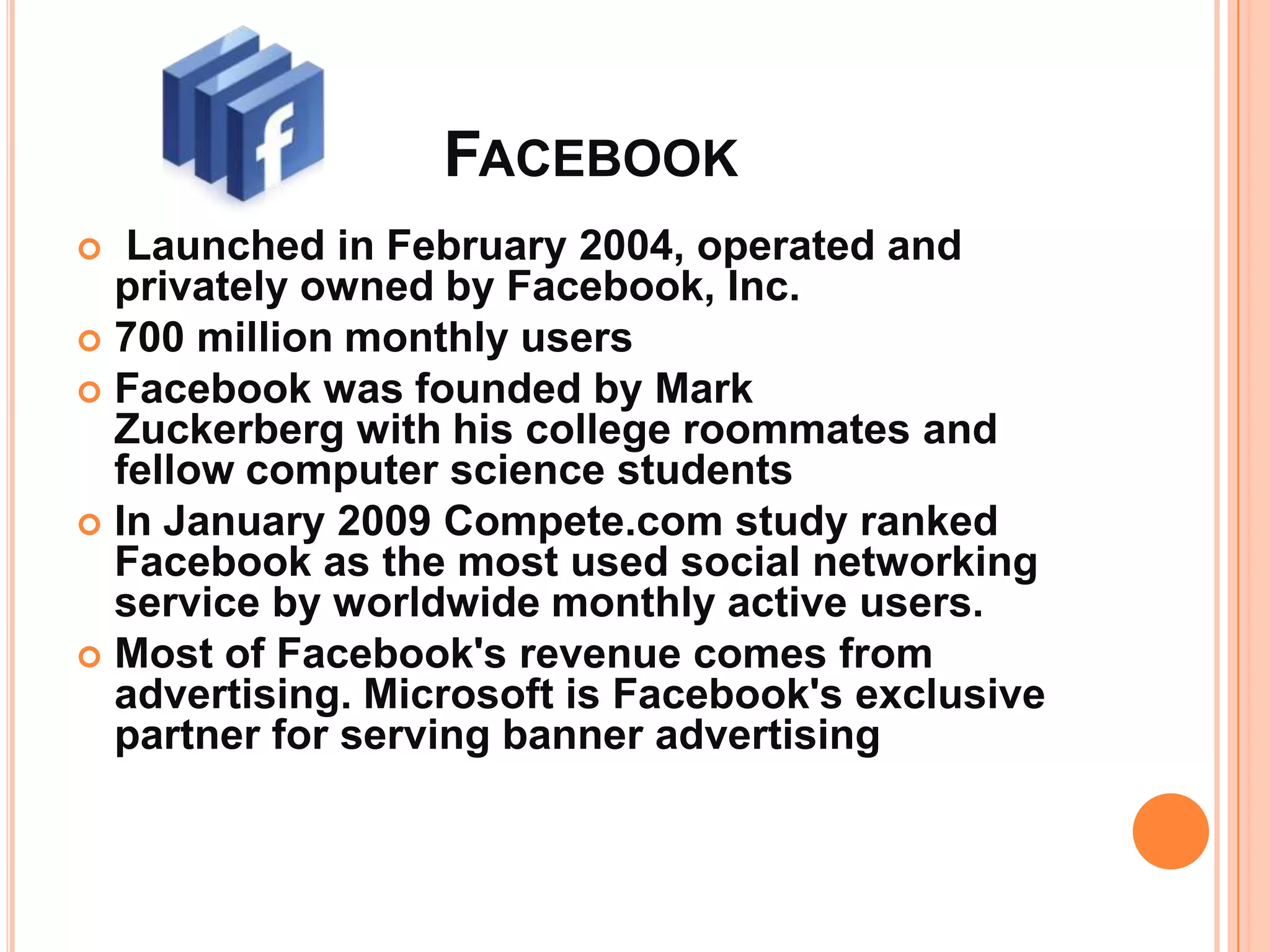 FACEBOOK
  Launched in February 2004, operated and
  privately owned by Facebook, Inc.
 700 million monthly users
 Facebook was founded by Mark
  Zuckerberg with his college roommates and
  fellow computer science students
 In January 2009 Compete.com study ranked
  Facebook as the most used social networking
  service by worldwide monthly active users.
 Most of Facebook's revenue comes from
  advertising. Microsoft is Facebook's exclusive
  partner for serving banner advertising
 