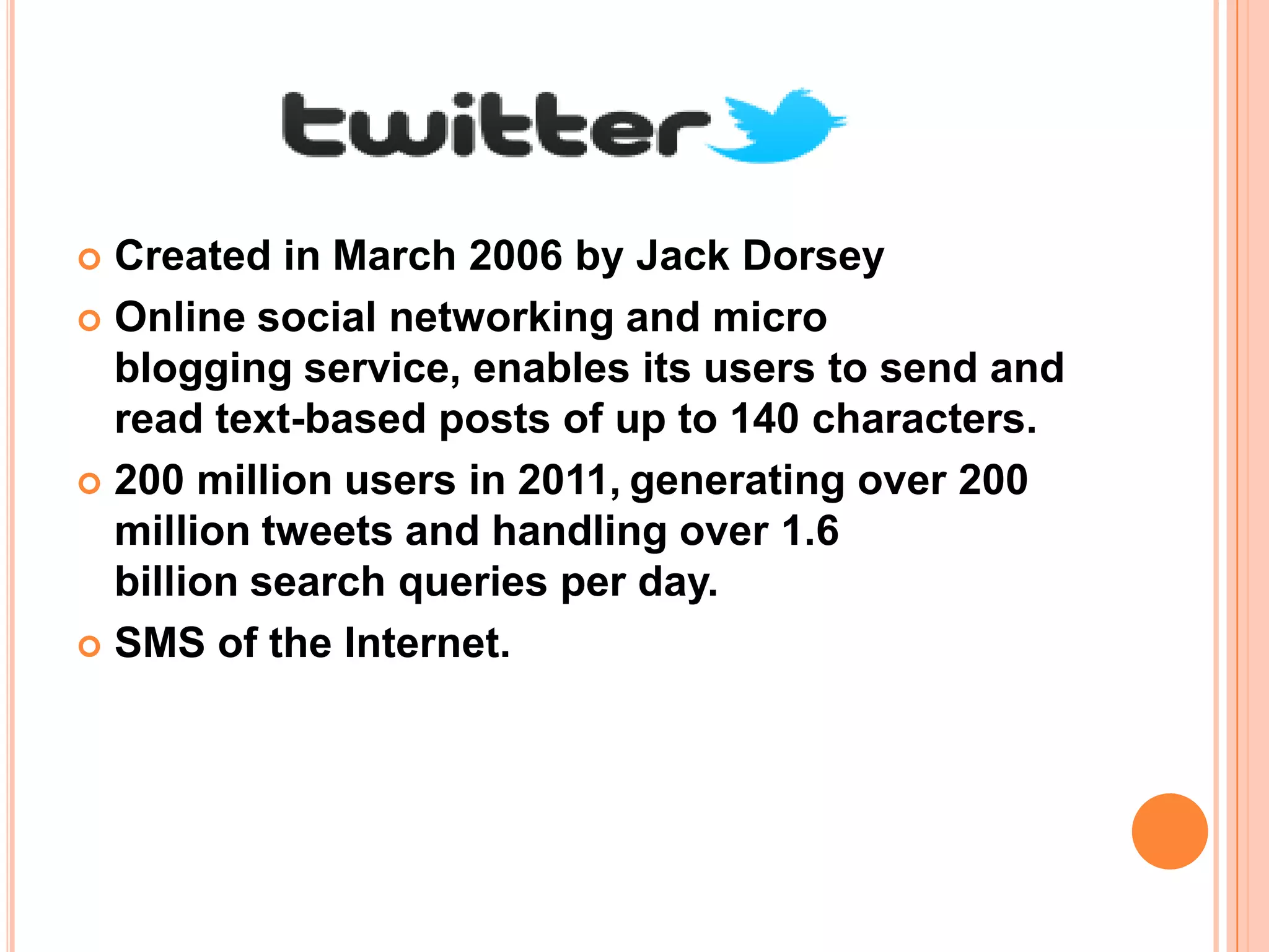  Created in March 2006 by Jack Dorsey
 Online social networking and micro
  blogging service, enables its users to send and
  read text-based posts of up to 140 characters.
 200 million users in 2011, generating over 200
  million tweets and handling over 1.6
  billion search queries per day.
 SMS of the Internet.
 