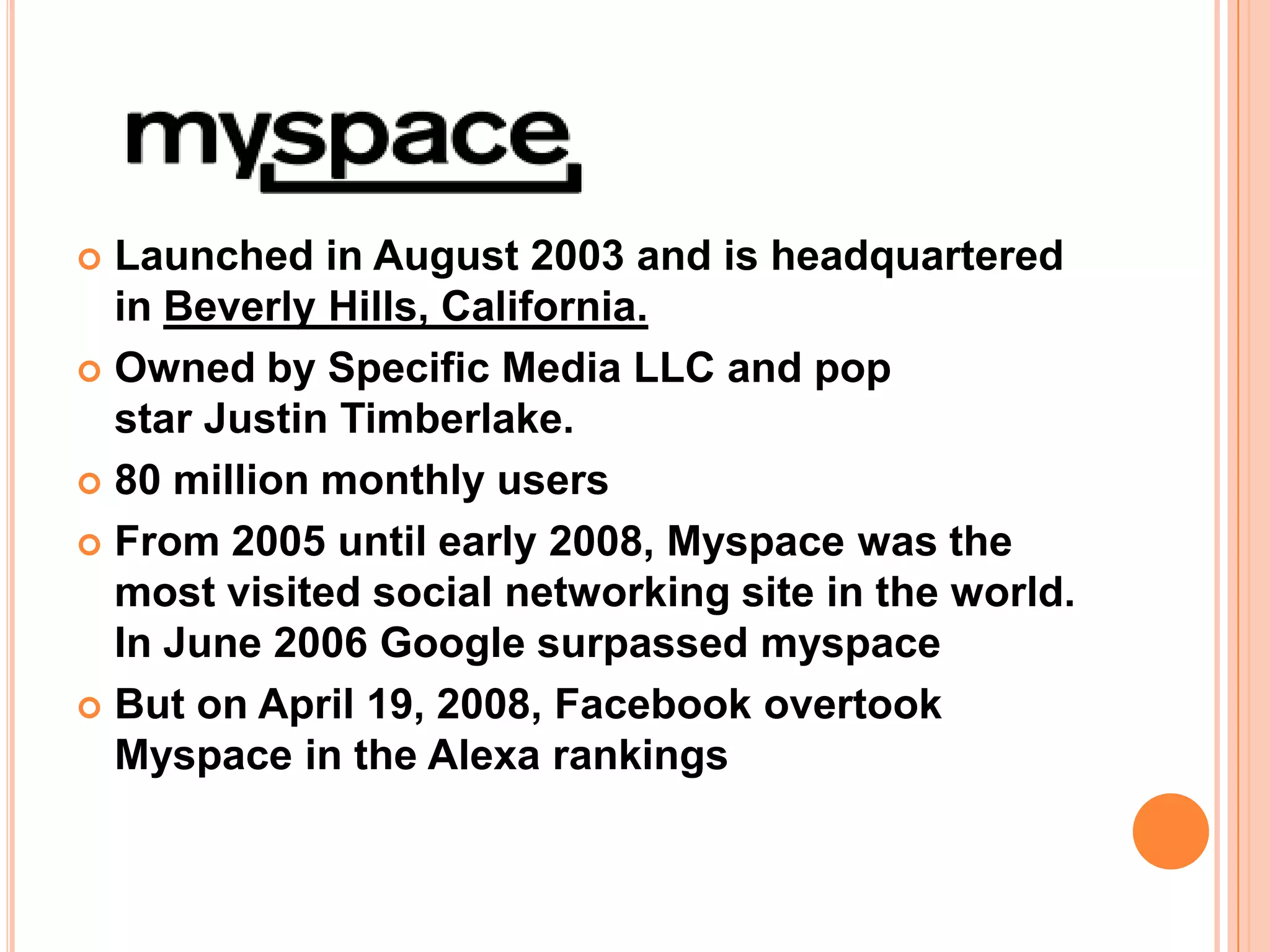 Launched in August 2003 and is headquartered
  in Beverly Hills, California.
 Owned by Specific Media LLC and pop
  star Justin Timberlake.
 80 million monthly users

 From 2005 until early 2008, Myspace was the
  most visited social networking site in the world.
  In June 2006 Google surpassed myspace
 But on April 19, 2008, Facebook overtook
  Myspace in the Alexa rankings
 