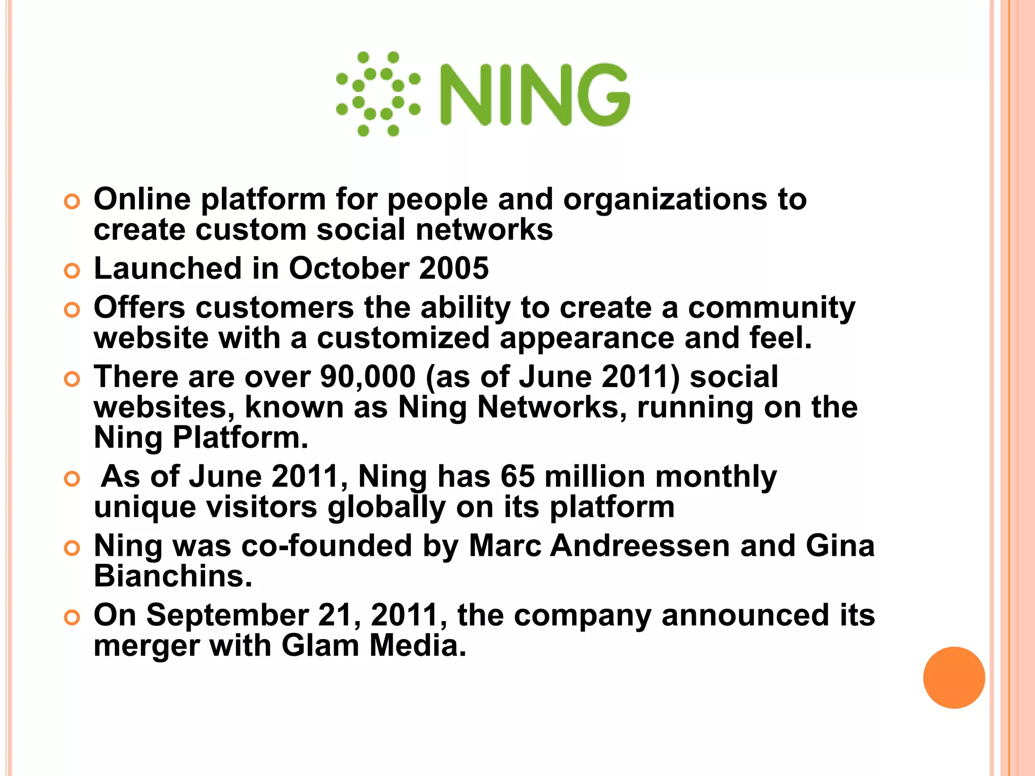    Online platform for people and organizations to
    create custom social networks
   Launched in October 2005
   Offers customers the ability to create a community
    website with a customized appearance and feel.
   There are over 90,000 (as of June 2011) social
    websites, known as Ning Networks, running on the
    Ning Platform.
   As of June 2011, Ning has 65 million monthly
    unique visitors globally on its platform
   Ning was co-founded by Marc Andreessen and Gina
    Bianchins.
   On September 21, 2011, the company announced its
    merger with Glam Media.
 