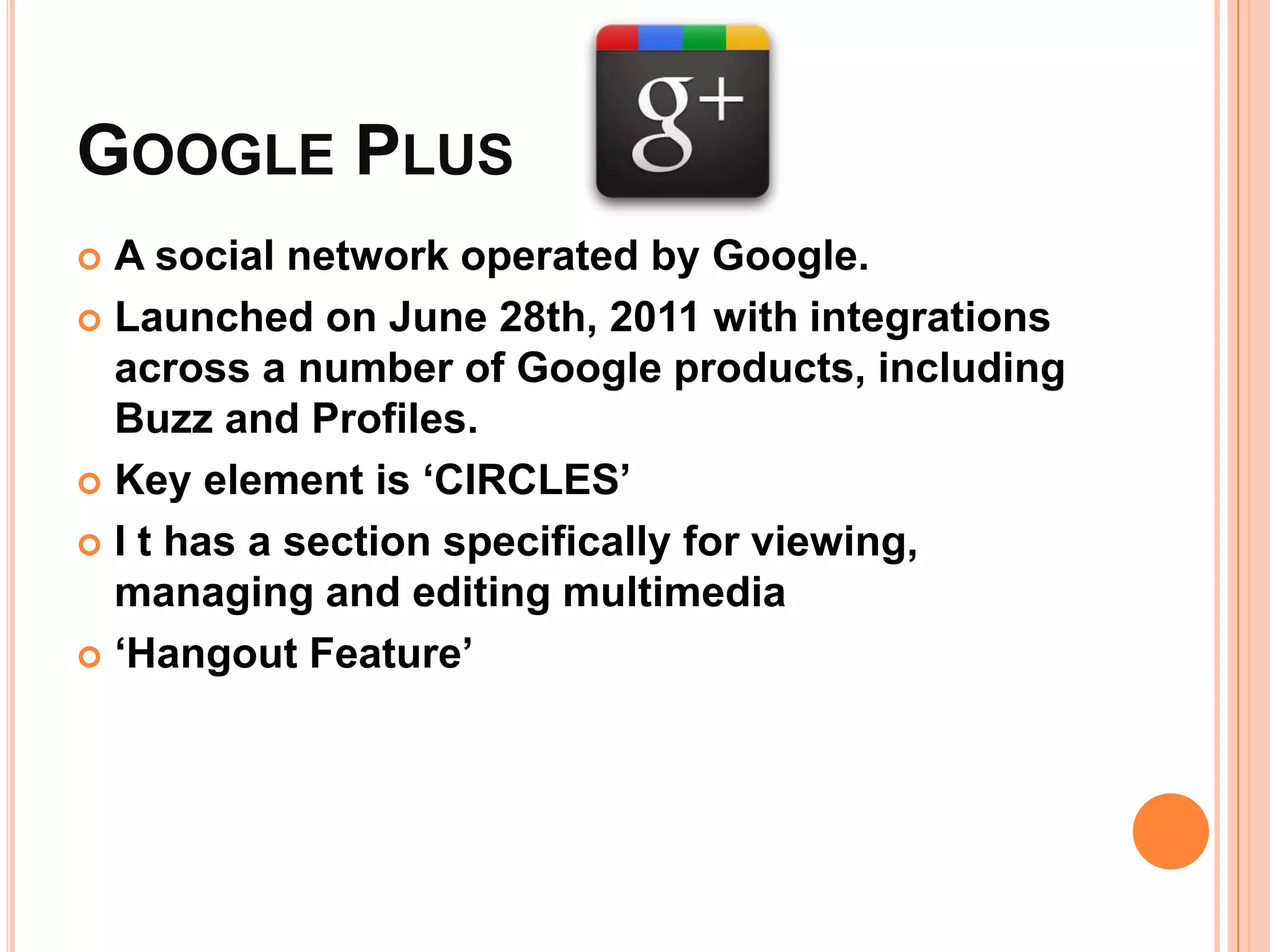 GOOGLE PLUS
 A social network operated by Google.
 Launched on June 28th, 2011 with integrations
  across a number of Google products, including
  Buzz and Profiles.
 Key element is ‘CIRCLES’

 I t has a section specifically for viewing,
  managing and editing multimedia
 ‘Hangout Feature’
 
