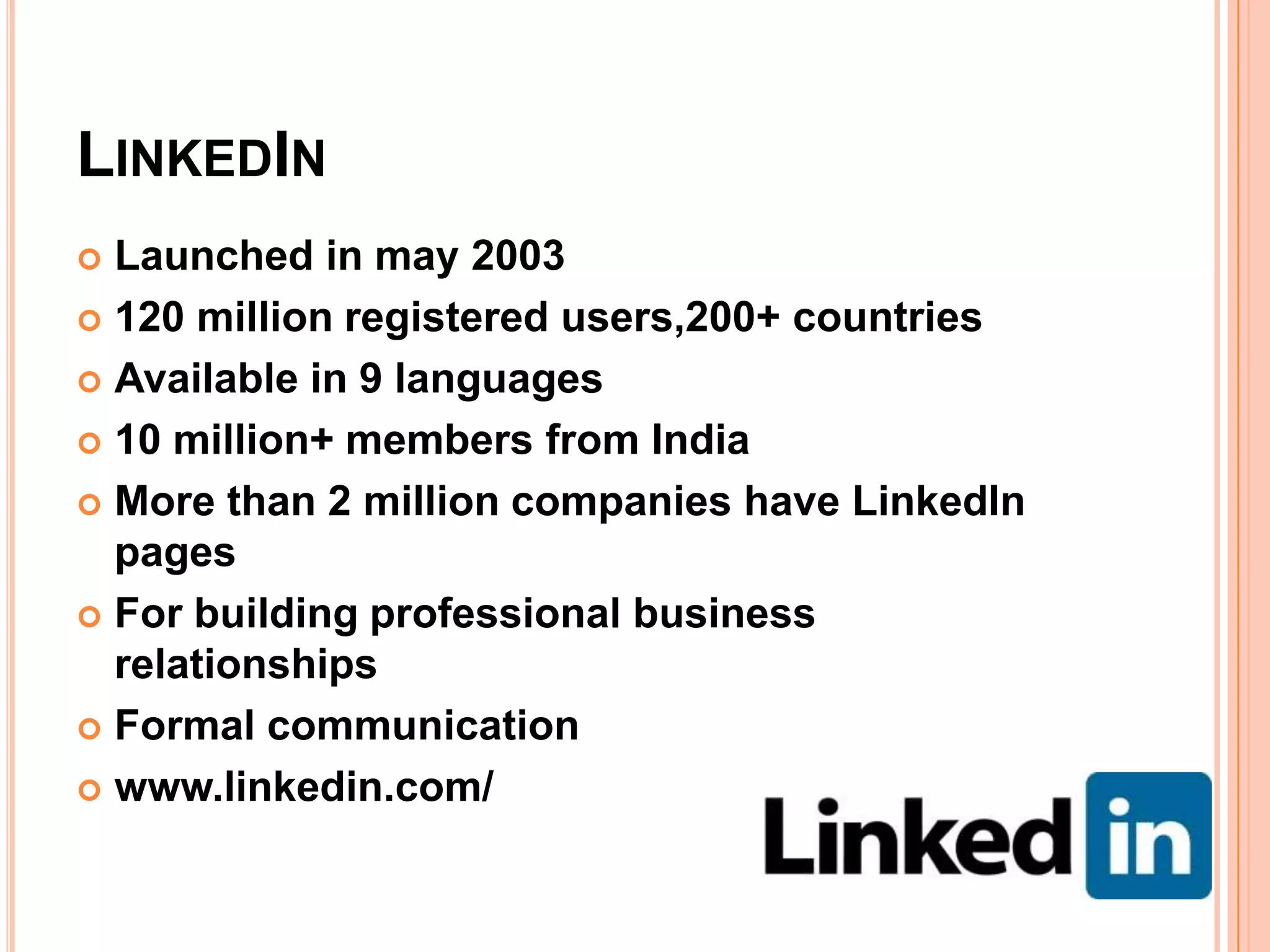 LINKEDIN
 Launched in may 2003
 120 million registered users,200+ countries

 Available in 9 languages

 10 million+ members from India

 More than 2 million companies have LinkedIn
  pages
 For building professional business
  relationships
 Formal communication

 www.linkedin.com/
 