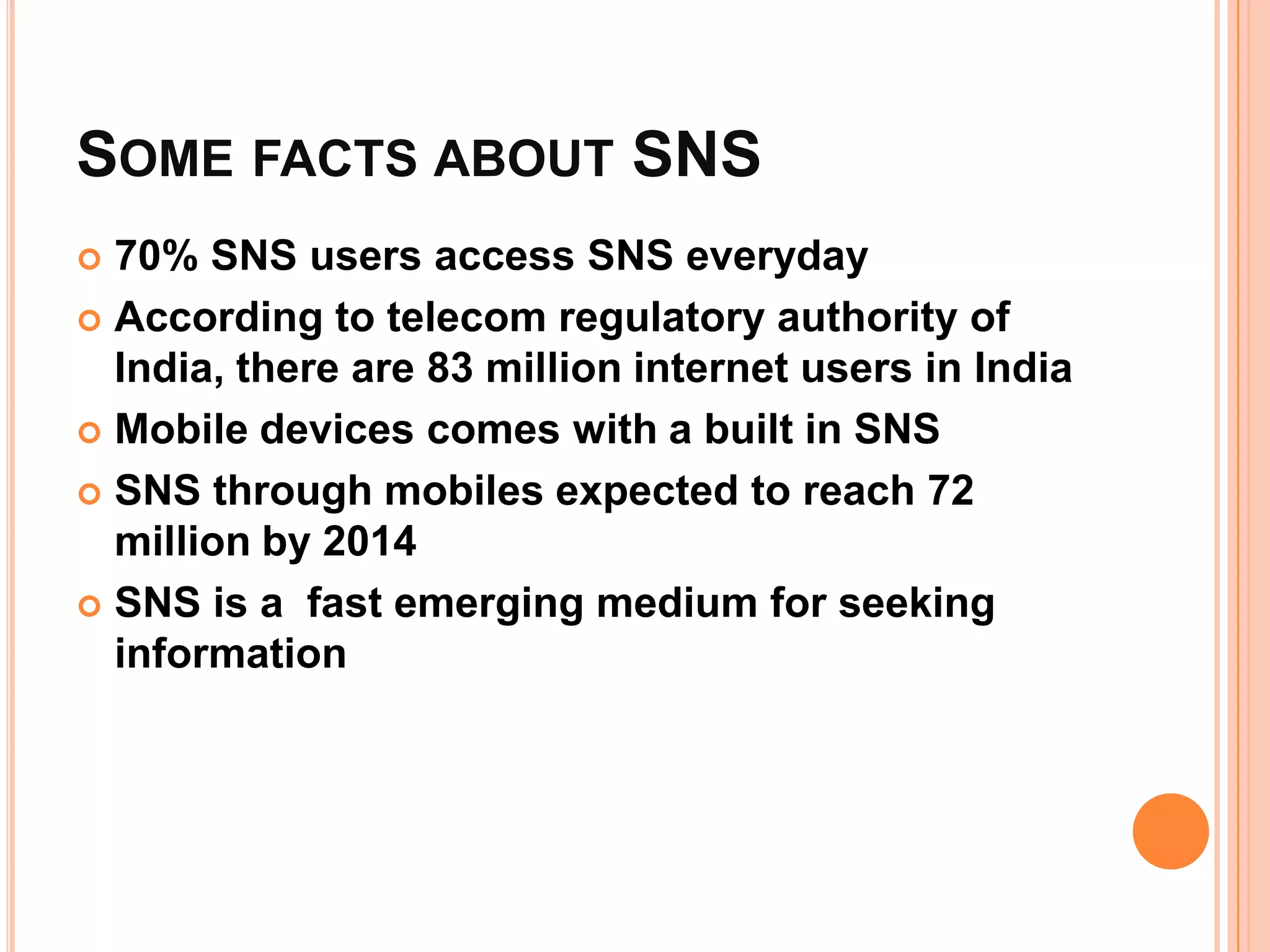 SOME FACTS ABOUT SNS
 70% SNS users access SNS everyday
 According to telecom regulatory authority of
  India, there are 83 million internet users in India
 Mobile devices comes with a built in SNS

 SNS through mobiles expected to reach 72
  million by 2014
 SNS is a fast emerging medium for seeking
  information
 