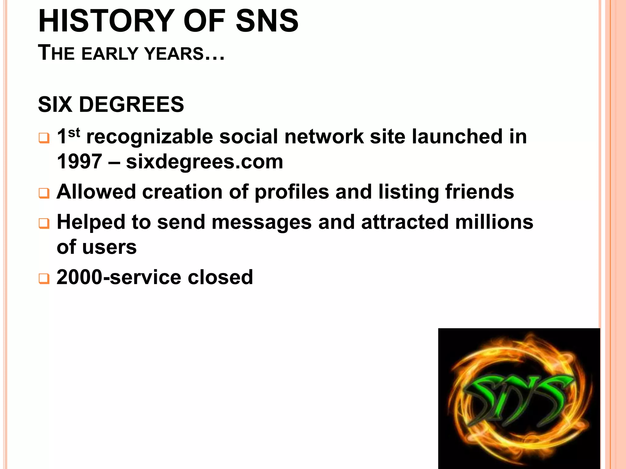 HISTORY OF SNS
THE EARLY YEARS…

SIX DEGREES
 1st recognizable social network site launched in
  1997 – sixdegrees.com
 Allowed creation of profiles and listing friends

 Helped to send messages and attracted millions
  of users
 2000-service closed
 
