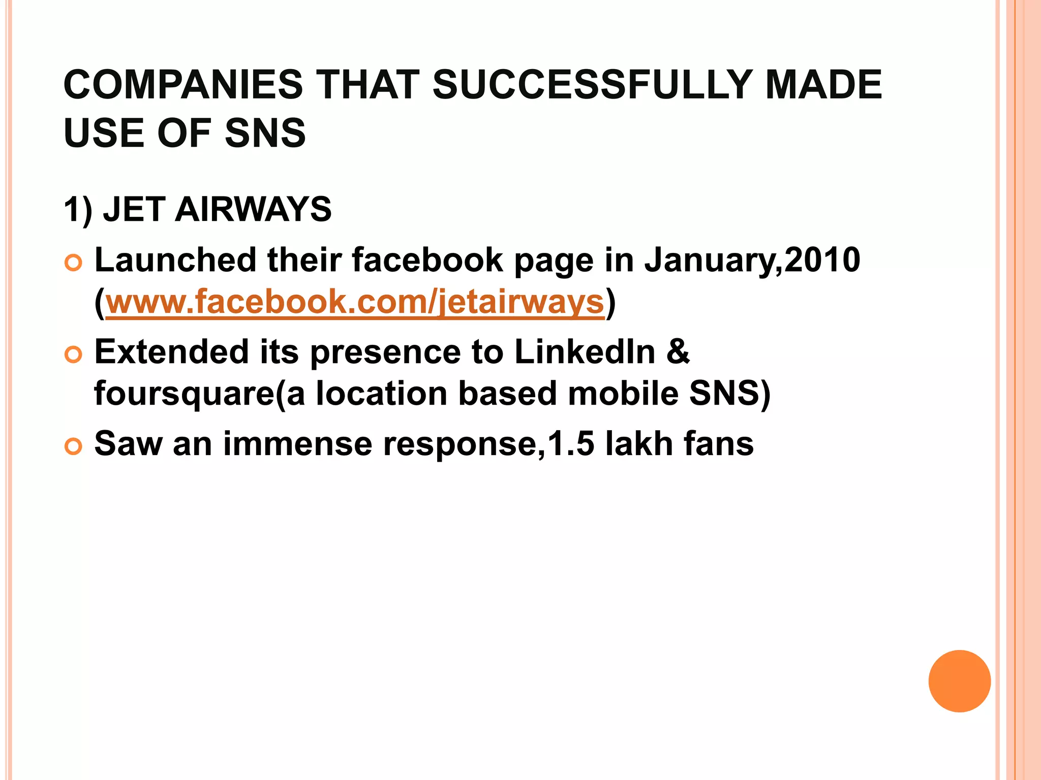 COMPANIES THAT SUCCESSFULLY MADE
USE OF SNS
1) JET AIRWAYS
 Launched their facebook page in January,2010
  (www.facebook.com/jetairways)
 Extended its presence to LinkedIn &
  foursquare(a location based mobile SNS)
 Saw an immense response,1.5 lakh fans
 