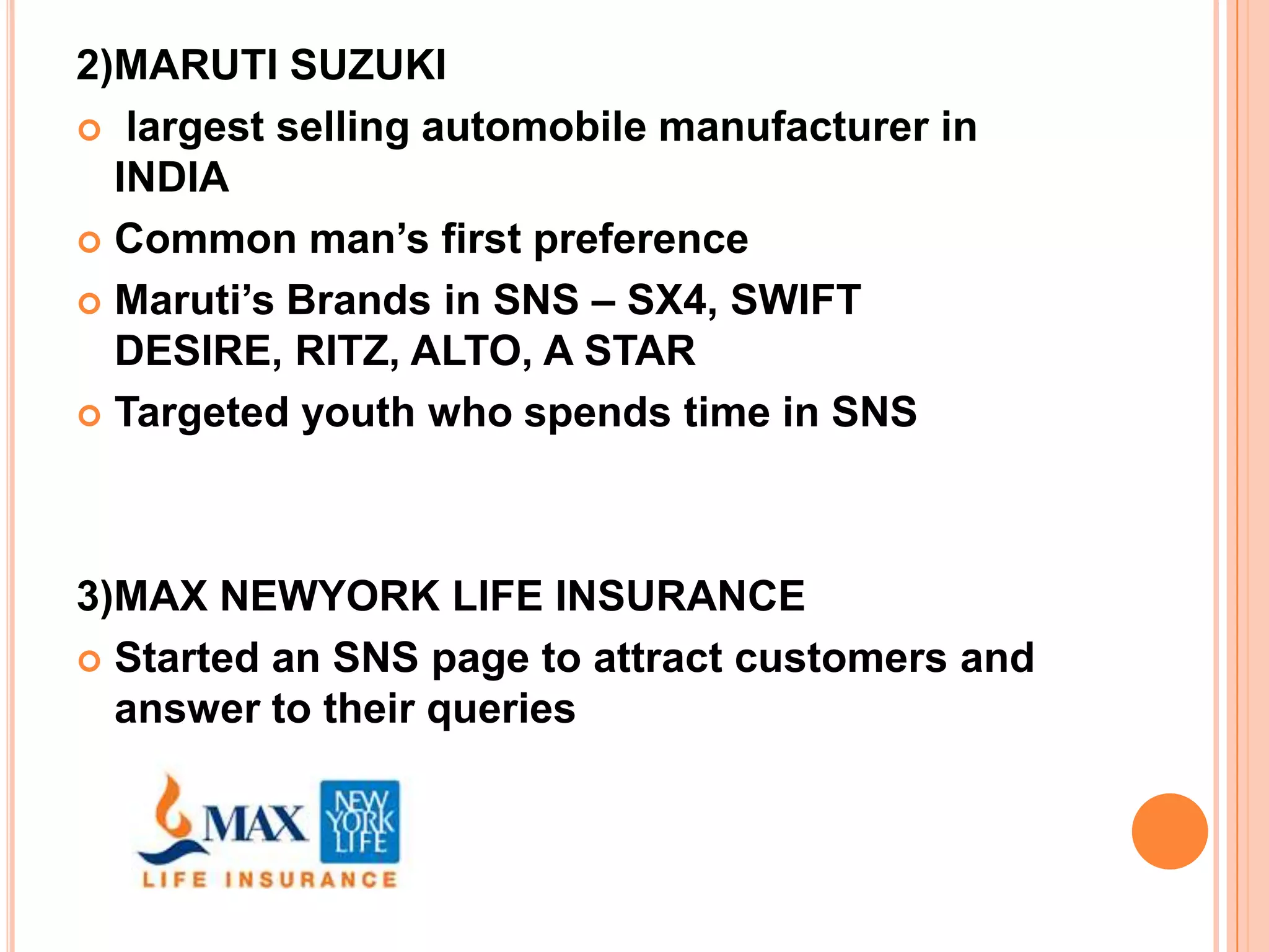 2)MARUTI SUZUKI
 largest selling automobile manufacturer in
  INDIA
 Common man’s first preference

 Maruti’s Brands in SNS – SX4, SWIFT
  DESIRE, RITZ, ALTO, A STAR
 Targeted youth who spends time in SNS




3)MAX NEWYORK LIFE INSURANCE
 Started an SNS page to attract customers and
  answer to their queries
 