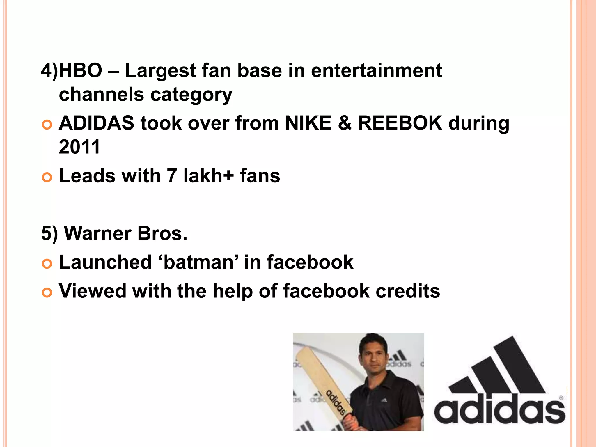 4)HBO – Largest fan base in entertainment
  channels category
 ADIDAS took over from NIKE & REEBOK during
  2011
 Leads with 7 lakh+ fans



5) Warner Bros.
 Launched ‘batman’ in facebook

 Viewed with the help of facebook credits
 