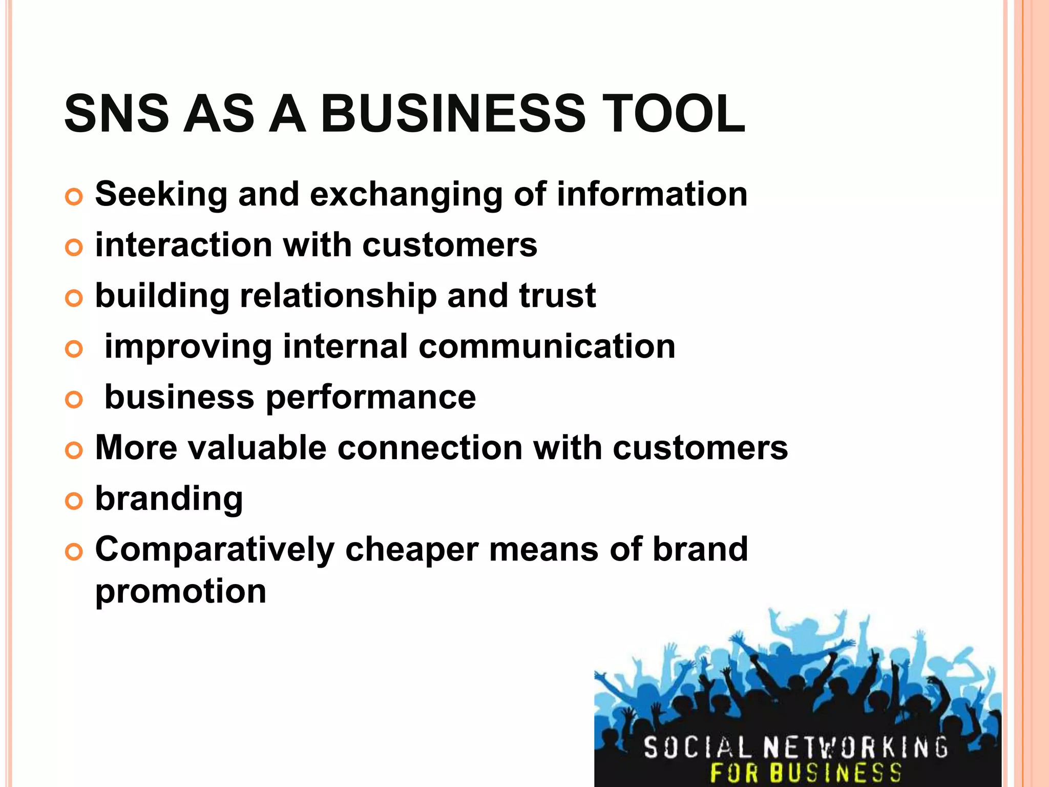 SNS AS A BUSINESS TOOL
 Seeking and exchanging of information
 interaction with customers

 building relationship and trust

 improving internal communication

 business performance

 More valuable connection with customers

 branding

 Comparatively cheaper means of brand
  promotion
 