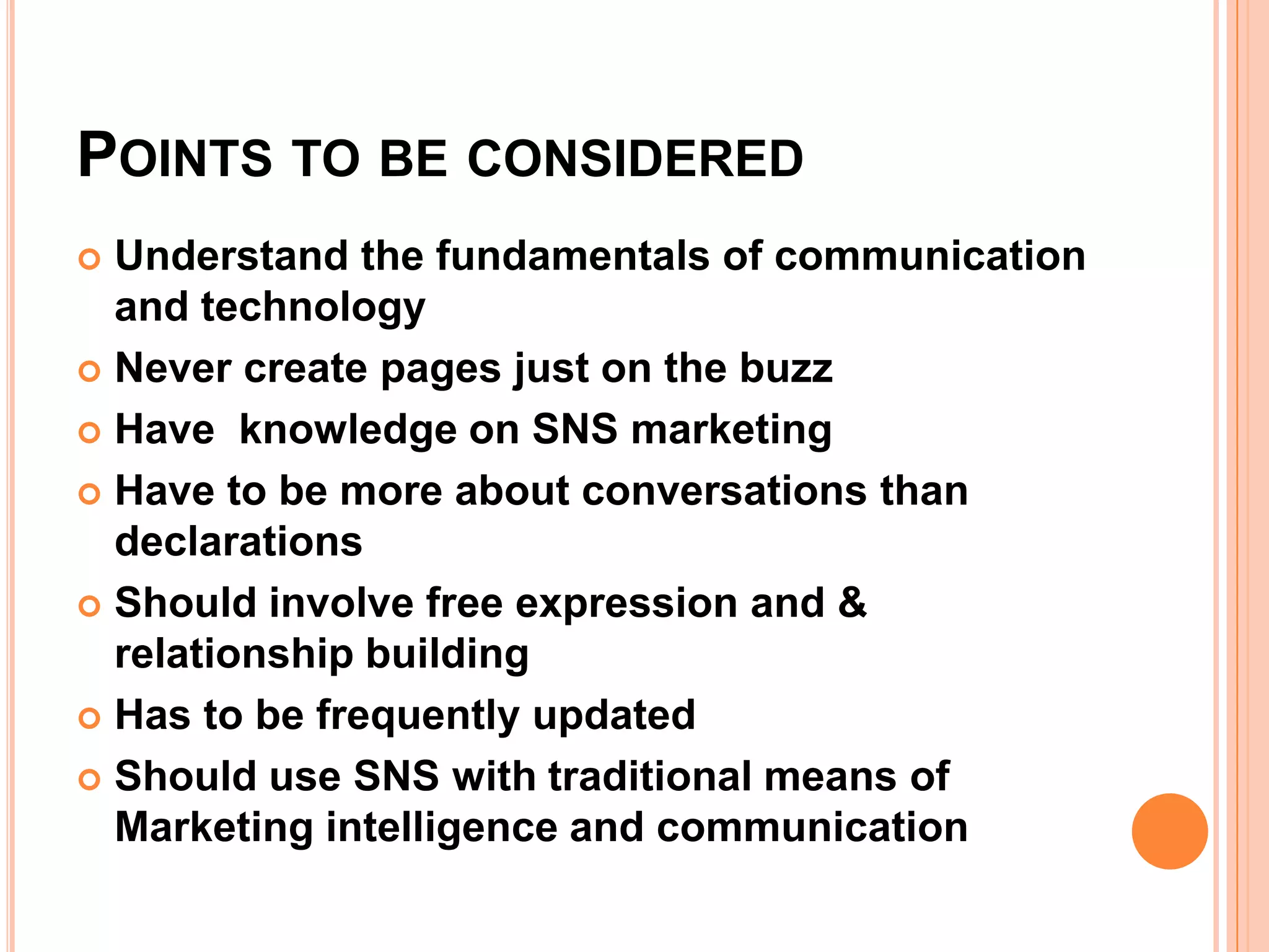 POINTS TO BE CONSIDERED
 Understand the fundamentals of communication
  and technology
 Never create pages just on the buzz

 Have knowledge on SNS marketing

 Have to be more about conversations than
  declarations
 Should involve free expression and &
  relationship building
 Has to be frequently updated

 Should use SNS with traditional means of
  Marketing intelligence and communication
 