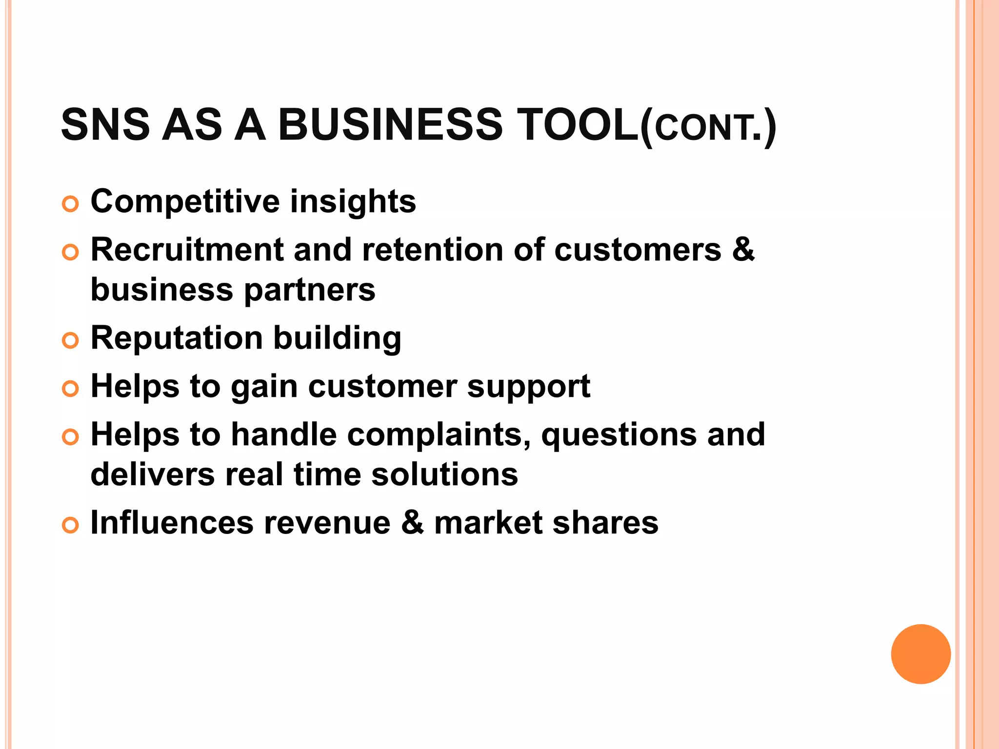 SNS AS A BUSINESS TOOL(CONT.)
 Competitive insights
 Recruitment and retention of customers &
  business partners
 Reputation building

 Helps to gain customer support

 Helps to handle complaints, questions and
  delivers real time solutions
 Influences revenue & market shares
 