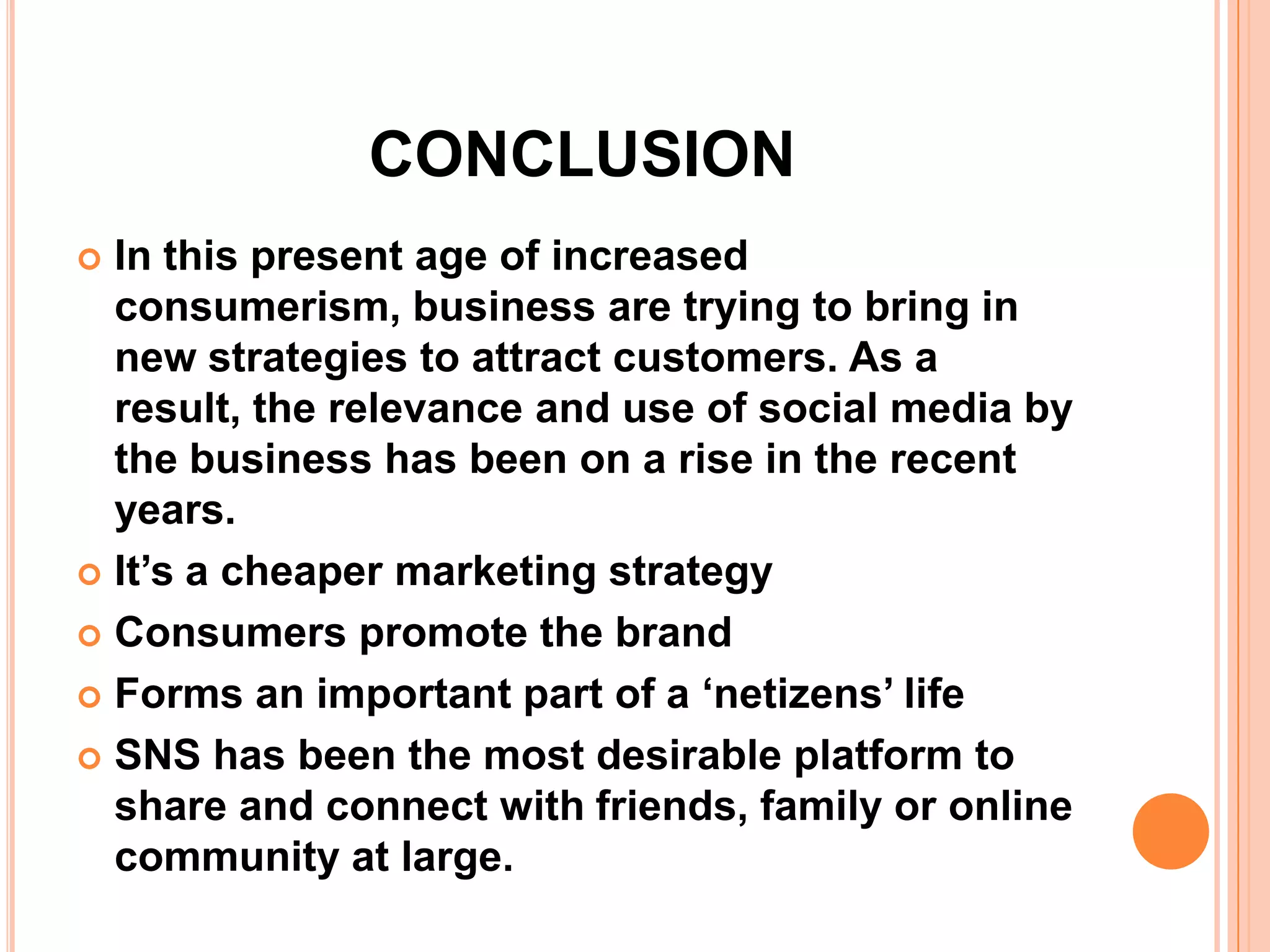 CONCLUSION
 In this present age of increased
  consumerism, business are trying to bring in
  new strategies to attract customers. As a
  result, the relevance and use of social media by
  the business has been on a rise in the recent
  years.
 It’s a cheaper marketing strategy

 Consumers promote the brand

 Forms an important part of a ‘netizens’ life

 SNS has been the most desirable platform to
  share and connect with friends, family or online
  community at large.
 