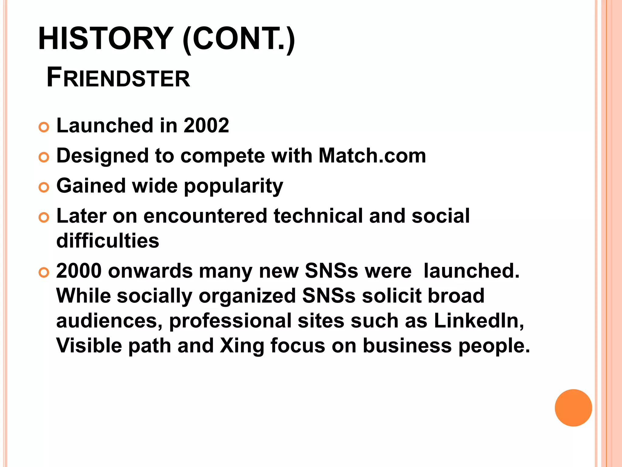HISTORY (CONT.)
FRIENDSTER
 Launched in 2002
 Designed to compete with Match.com

 Gained wide popularity

 Later on encountered technical and social
  difficulties
 2000 onwards many new SNSs were launched.
  While socially organized SNSs solicit broad
  audiences, professional sites such as LinkedIn,
  Visible path and Xing focus on business people.
 