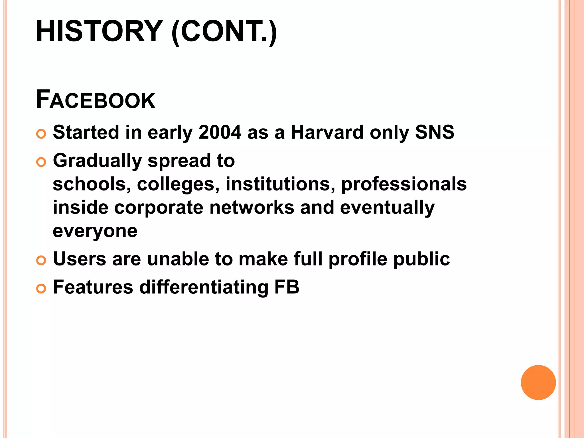 HISTORY (CONT.)

FACEBOOK
 Started in early 2004 as a Harvard only SNS
 Gradually spread to
  schools, colleges, institutions, professionals
  inside corporate networks and eventually
  everyone
 Users are unable to make full profile public

 Features differentiating FB
 