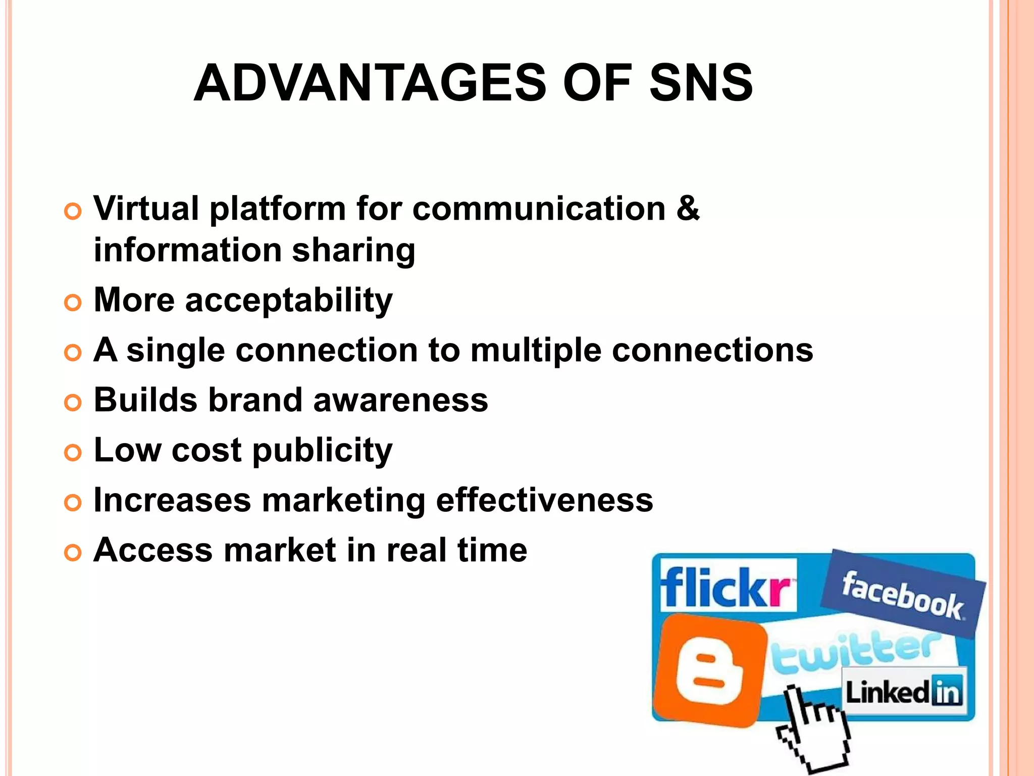 ADVANTAGES OF SNS

 Virtual platform for communication &
  information sharing
 More acceptability

 A single connection to multiple connections

 Builds brand awareness

 Low cost publicity

 Increases marketing effectiveness

 Access market in real time
 