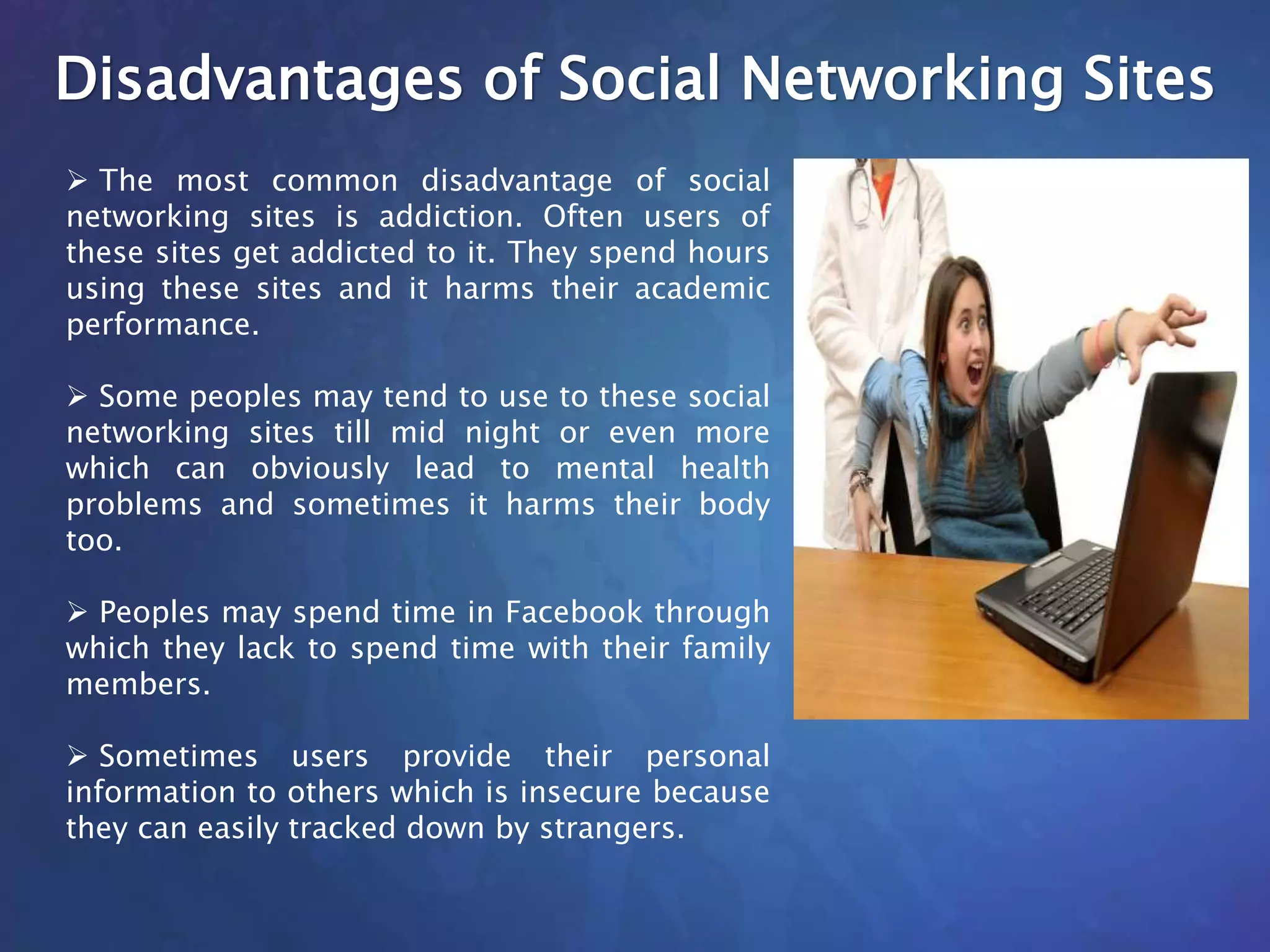 Disadvantages of Social Networking Sites
 The most common disadvantage of social
networking sites is addiction. Often users of
these sites get addicted to it. They spend hours
using these sites and it harms their academic
performance.
 Some peoples may tend to use to these social
networking sites till mid night or even more
which can obviously lead to mental health
problems and sometimes it harms their body
too.
 Peoples may spend time in Facebook through
which they lack to spend time with their family
members.
 Sometimes users provide their personal
information to others which is insecure because
they can easily tracked down by strangers.
 
