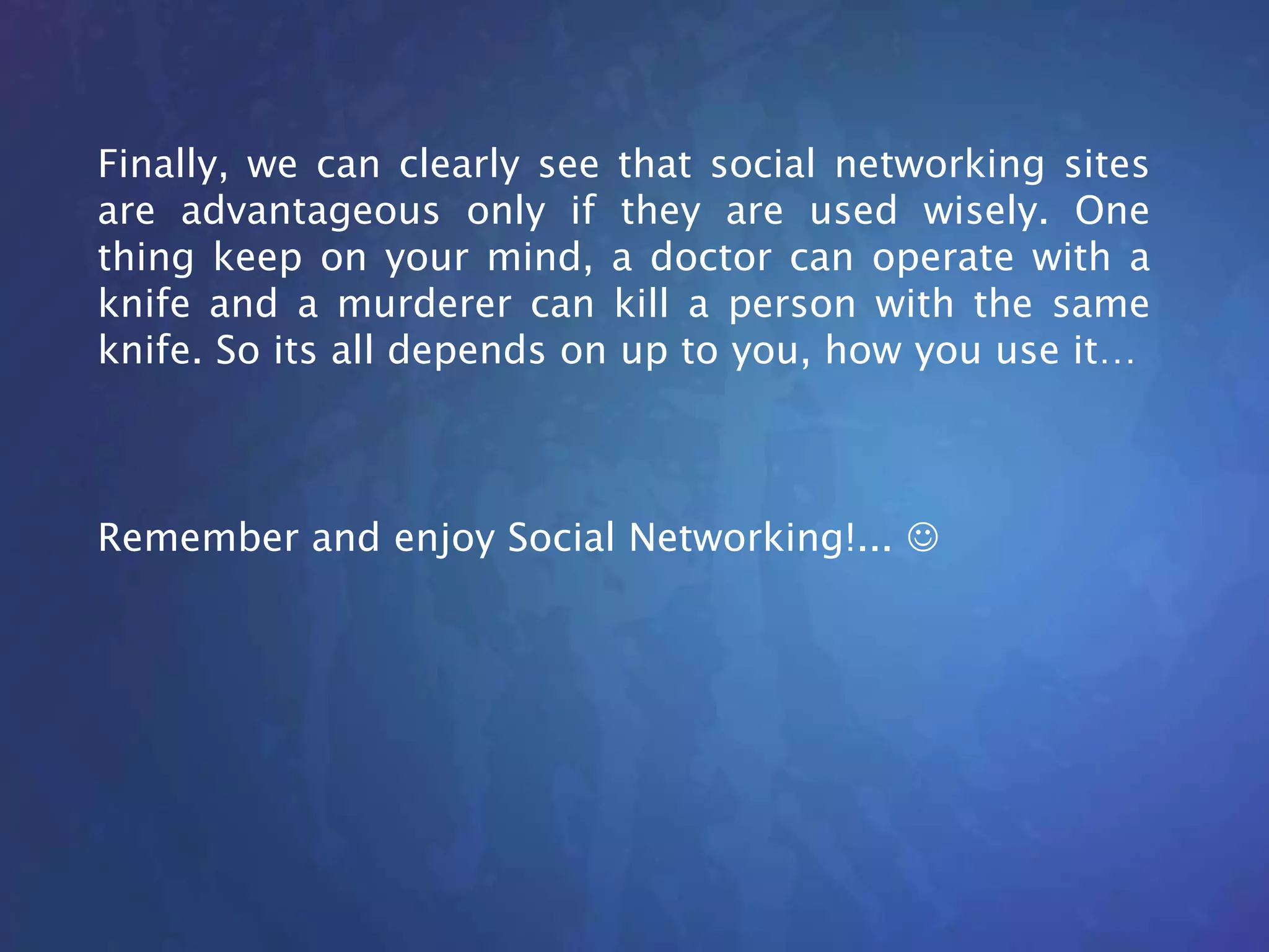 Finally, we can clearly see that social networking sites
are advantageous only if they are used wisely. One
thing keep on your mind, a doctor can operate with a
knife and a murderer can kill a person with the same
knife. So its all depends on up to you, how you use it…
Remember and enjoy Social Networking!... 
 