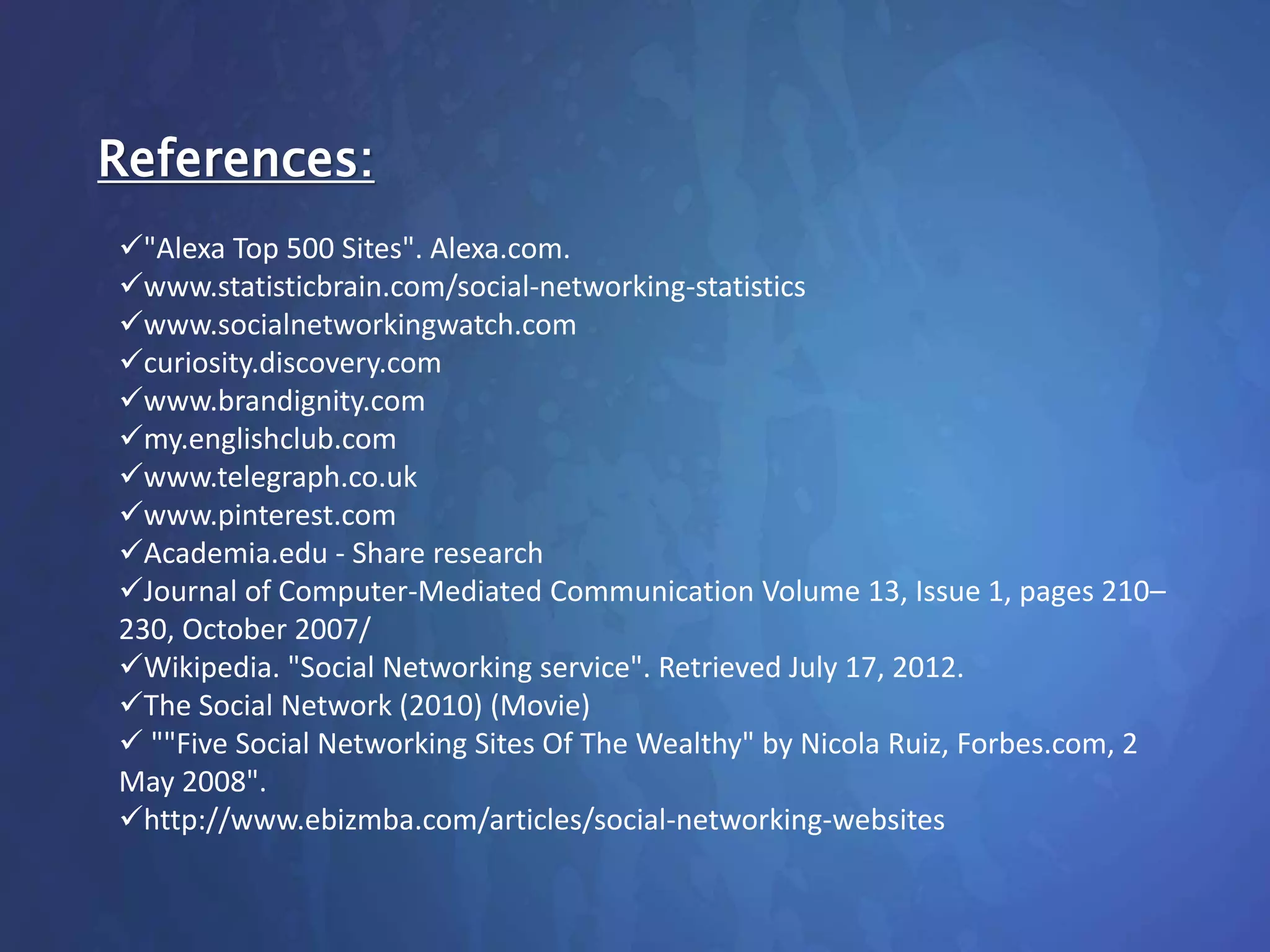 References:
"Alexa Top 500 Sites". Alexa.com.
www.statisticbrain.com/social-networking-statistics
www.socialnetworkingwatch.com
curiosity.discovery.com
www.brandignity.com
my.englishclub.com
www.telegraph.co.uk
www.pinterest.com
Academia.edu - Share research
Journal of Computer-Mediated Communication Volume 13, Issue 1, pages 210–
230, October 2007/
Wikipedia. "Social Networking service". Retrieved July 17, 2012.
The Social Network (2010) (Movie)
 ""Five Social Networking Sites Of The Wealthy" by Nicola Ruiz, Forbes.com, 2
May 2008".
http://www.ebizmba.com/articles/social-networking-websites
 