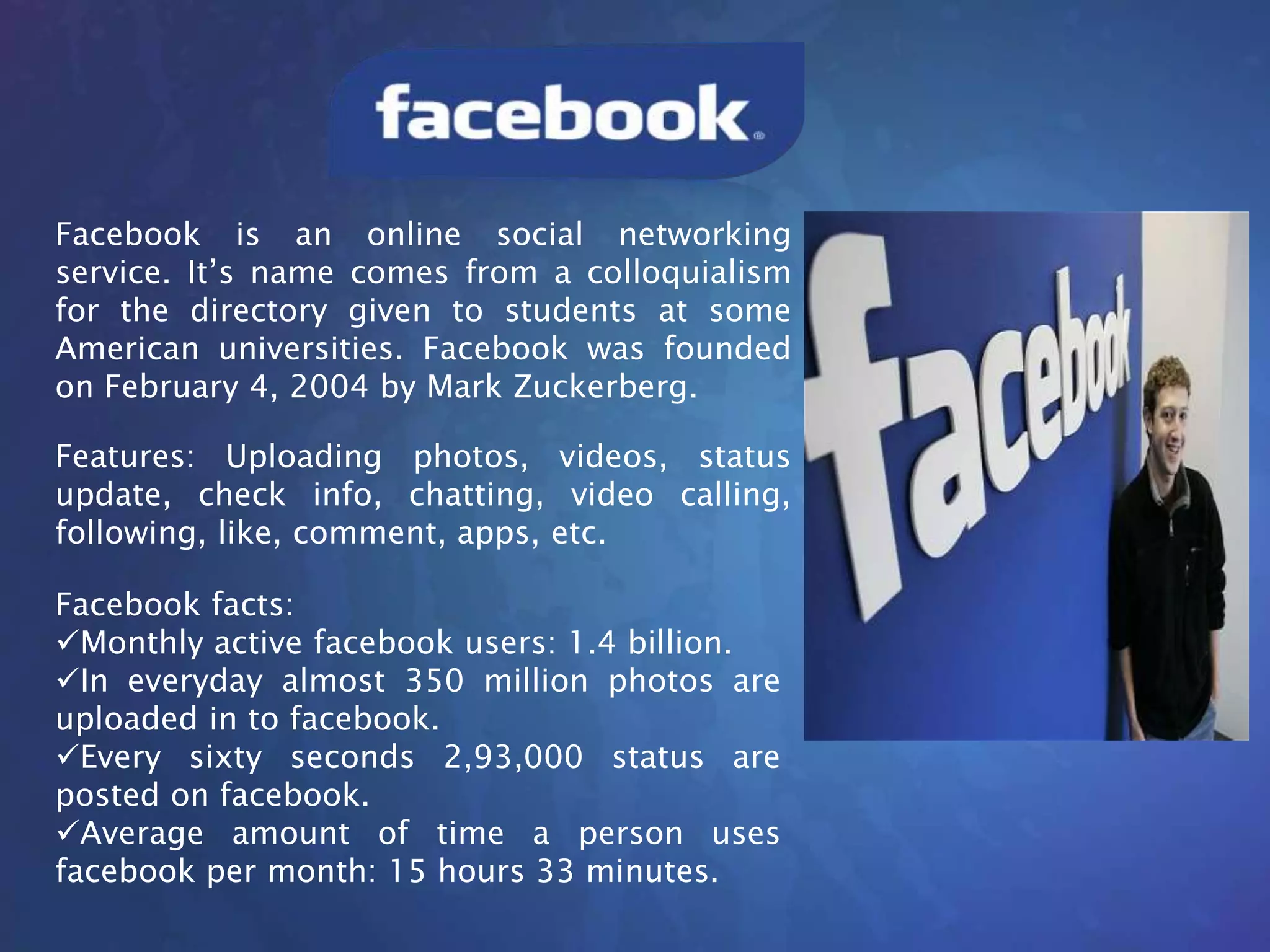 Facebook is an online social networking
service. It’s name comes from a colloquialism
for the directory given to students at some
American universities. Facebook was founded
on February 4, 2004 by Mark Zuckerberg.
Features: Uploading photos, videos, status
update, check info, chatting, video calling,
following, like, comment, apps, etc.
Facebook facts:
Monthly active facebook users: 1.4 billion.
In everyday almost 350 million photos are
uploaded in to facebook.
Every sixty seconds 2,93,000 status are
posted on facebook.
Average amount of time a person uses
facebook per month: 15 hours 33 minutes.
 
