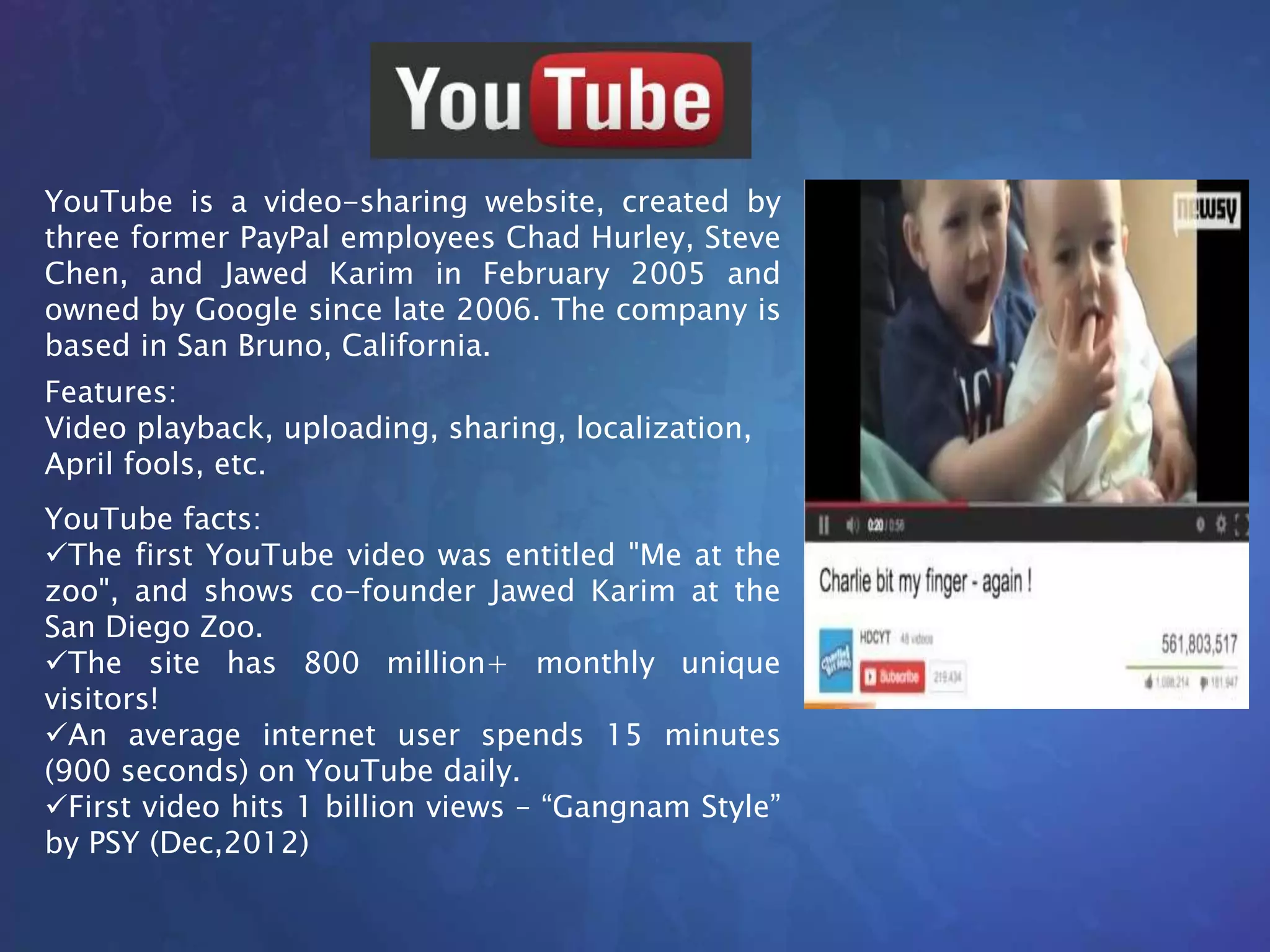 YouTube is a video-sharing website, created by
three former PayPal employees Chad Hurley, Steve
Chen, and Jawed Karim in February 2005 and
owned by Google since late 2006. The company is
based in San Bruno, California.
YouTube facts:
The first YouTube video was entitled "Me at the
zoo", and shows co-founder Jawed Karim at the
San Diego Zoo.
The site has 800 million+ monthly unique
visitors!
An average internet user spends 15 minutes
(900 seconds) on YouTube daily.
First video hits 1 billion views – “Gangnam Style”
by PSY (Dec,2012)
Features:
Video playback, uploading, sharing, localization,
April fools, etc.
 