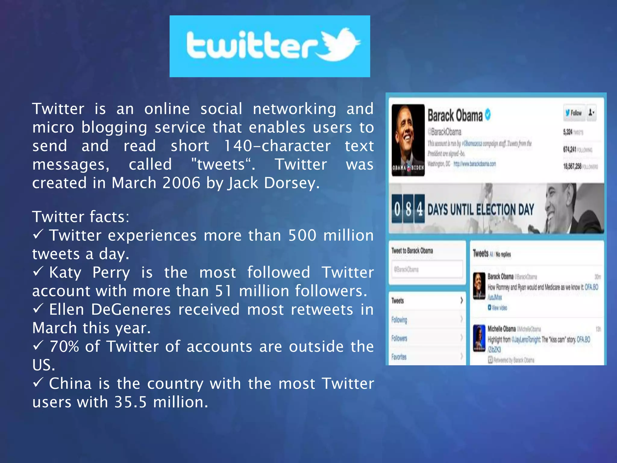Twitter is an online social networking and
micro blogging service that enables users to
send and read short 140-character text
messages, called "tweets“. Twitter was
created in March 2006 by Jack Dorsey.
Twitter facts:
 Twitter experiences more than 500 million
tweets a day.
 Katy Perry is the most followed Twitter
account with more than 51 million followers.
 Ellen DeGeneres received most retweets in
March this year.
 70% of Twitter of accounts are outside the
US.
 China is the country with the most Twitter
users with 35.5 million.
 