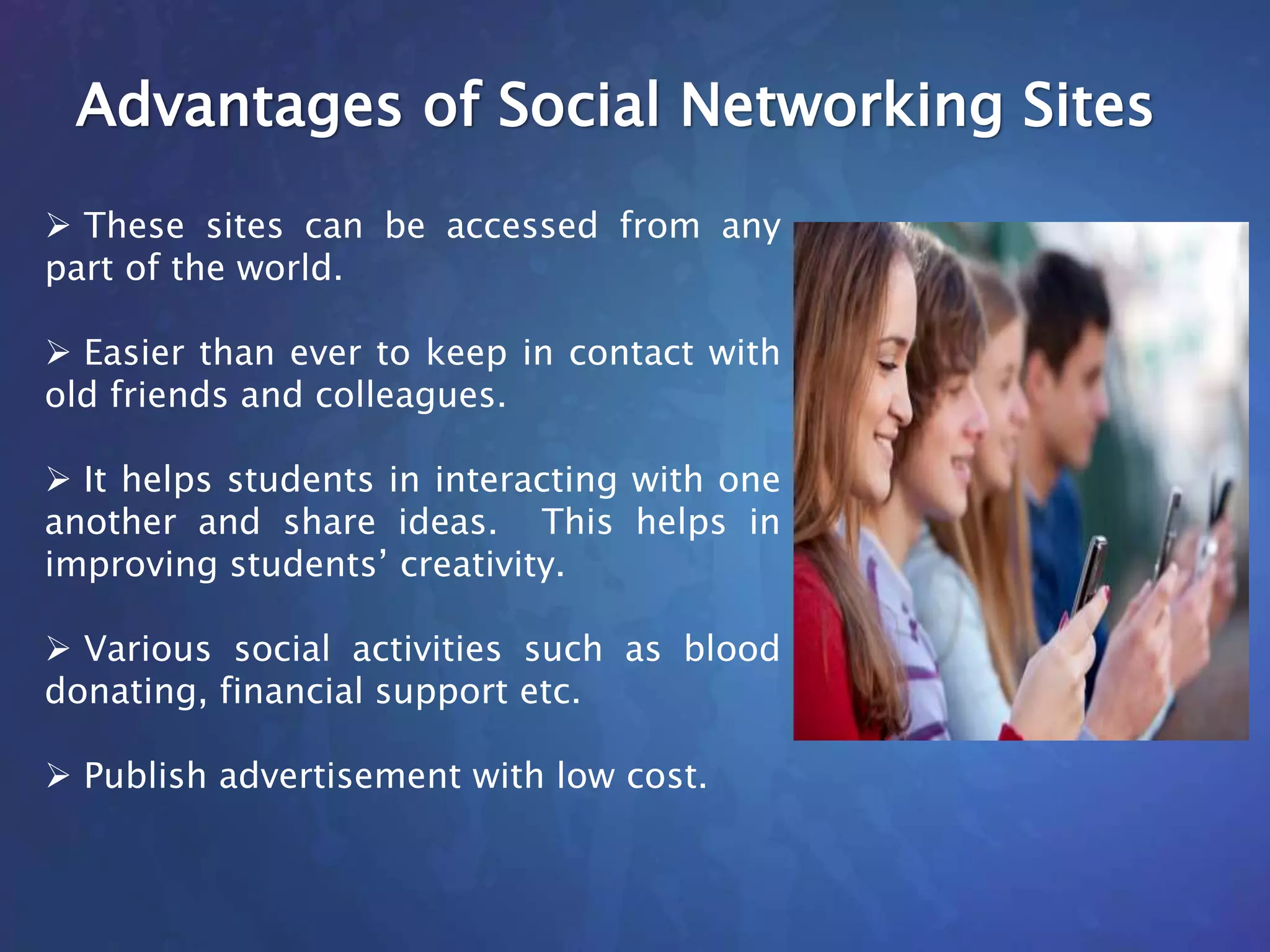 Advantages of Social Networking Sites
 These sites can be accessed from any
part of the world.
 Easier than ever to keep in contact with
old friends and colleagues.
 It helps students in interacting with one
another and share ideas. This helps in
improving students’ creativity.
 Various social activities such as blood
donating, financial support etc.
 Publish advertisement with low cost.
 