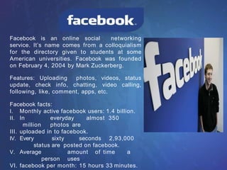 Facebook is an online social networking
service. It’s name comes from a colloquialism
for the directory given to students at some
American universities. Facebook was founded
on February 4, 2004 by Mark Zuckerberg.
Features: Uploading photos, videos, status
update, check info, chatting, video calling,
following, like, comment, apps, etc.
Facebook facts:
I. Monthly active facebook users: 1.4 billion.
II. In everyday almost 350
million photos are
III. uploaded in to facebook.
IV. Every sixty seconds 2,93,000
status are posted on facebook.
V. Average amount of time a
person uses
VI. facebook per month: 15 hours 33 minutes.
 