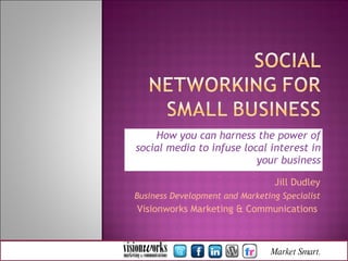 How you can harness the power of social media to infuse local interest in your business Jill Dudley Business Development and Marketing Specialist Visionworks Marketing & Communications   Market   Smart.  