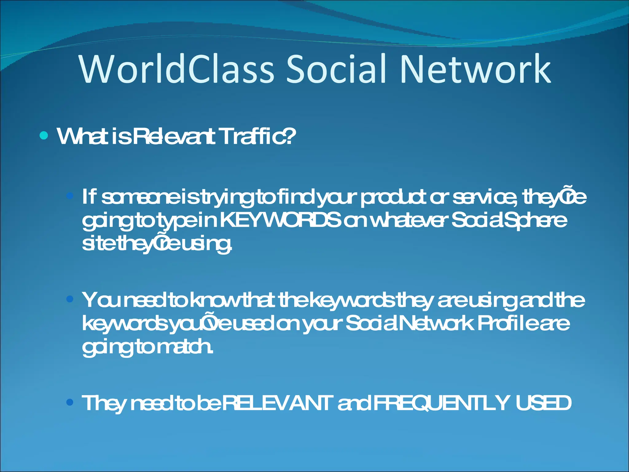WorldClass Social Network What is Relevant Traffic? If someone is trying to find your product or service, they’re going to type in KEYWORDS on whatever SocialSphere site they’re using. You need to know that the keywords they are using and the keywords you’ve used on your SocialNetwork Profile are going to match. They need to be RELEVANT and FREQUENTLY USED 