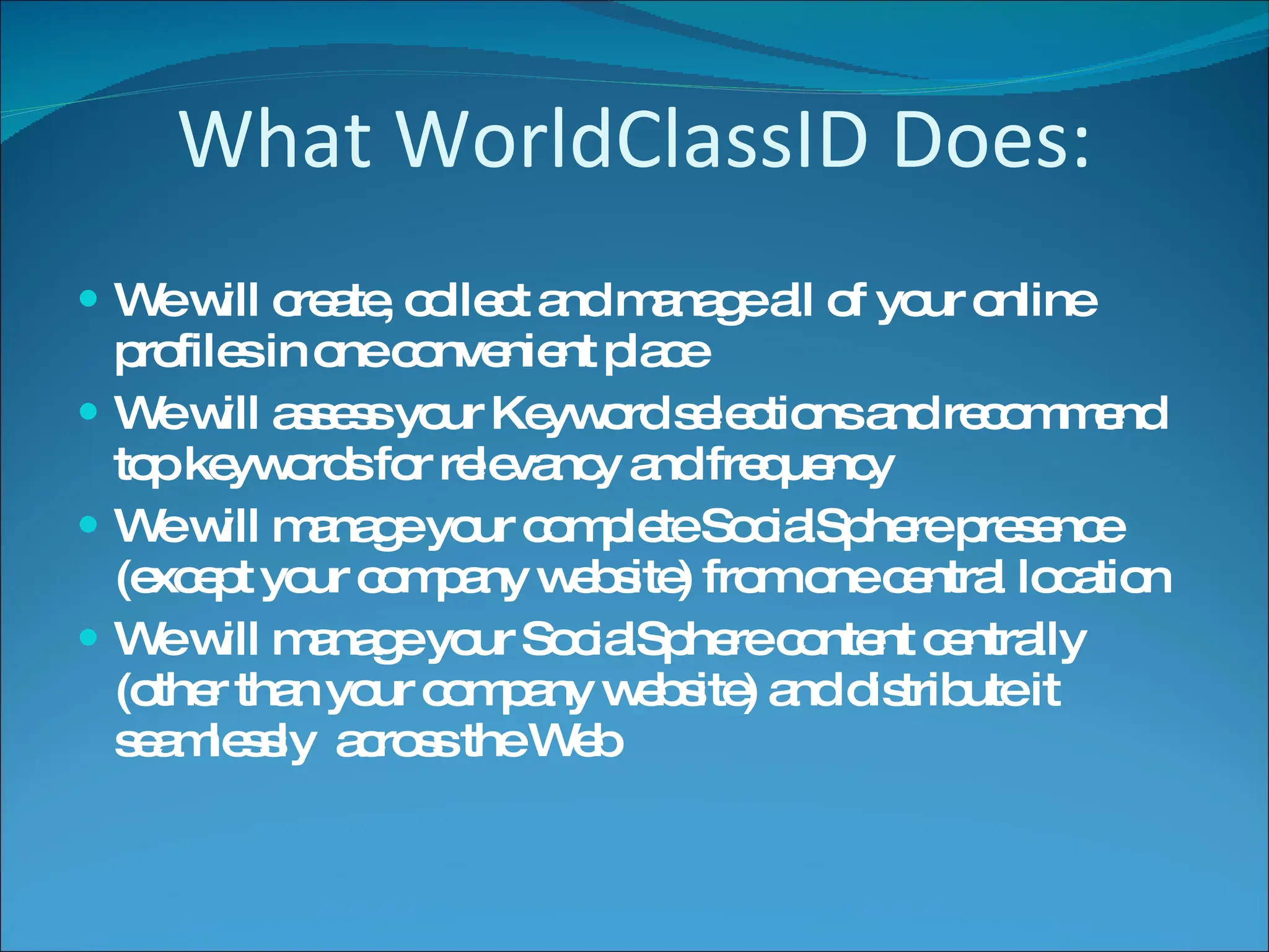 What WorldClassID Does: We will create, collect and manage all of your online profiles in one convenient place We will assess your Keyword selections and recommend top keywords for relevancy and frequency We will manage your complete SocialSphere presence (except your company website) from one central location We will manage your SocialSphere content centrally (other than your company website) and distribute it seamlessly  across the Web 